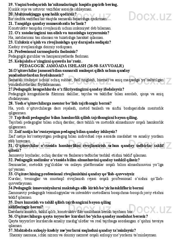 19. Vaqtni boshqarish ko'nikmalaringiz haqida gapirib bering.
Kunlik reja va ustuvor vazifalar asosida ishlayman.
20. Multitaskingga qanchalik qodirsiz?
Bir nechta vazifani bir vaqtda samarali bajarishga qodirman.
21. Tanqidga qanday munosabatda bo'lasiz?
Konstruktiv tanqidni rivojlanish uchun imkoniyat deb bilaman.
22. O'z xatolaringizni tan olish va tuzatishga tayyormisiz?
Ha, xatolarimni tan olaman va tuzatishga harakat qilaman.
23. Uzluksiz o'qish va rivojlanishga qay darajada sodiqsiz?
Kasbiy rivojlanishga doimiy sodiqman.
24. Professional tarmoqlarda faolmisiz?
Pedagogik guruhlar va hamjamiyatlarda faolman.
25. Kelajak da o’zingizni qayerda ko’rasiz .
           PEDAGOGIK JAMOADA ISHLASH (26-50-SAVVOALR)
26.O'qituvchilar jamoasi bilan samarali muloqot qilish uchun qanday
yondashuvlardan foydalanasiz?
Samarali muloqot uchun ochiq suhbat, faol tinglash, hurmat va aniq maqsadga yo‘naltirilgan
yondashuvlardan foydalanaman.
27.Pedagogik kengashlarda o z fikriyatingizni qanday ifodalaysiz?ʻ
Pedagogik   kengashlarda   fikrimni   dalillar,   tajriba   va   takliflar   bilan   asoslab,   qisqa   va   aniq
ifodalayman.
28. Yosh o qituvchilarga mentor bo lish tajribangiz bormi?	
ʻ ʻ
Ha,   yosh   o‘qituvchilarga   dars   rejalash,   metod   tanlash   va   sinfni   boshqarishda   mentorlik
qilganman.
29.   Tajribali pedagoglar bilan hamkorlik qilish tajribangizni bayon qiling.
Tajribali pedagoglar bilan ochiq darslar, dars tahlili va metodik almashinuv orqali hamkorlik
qilganman.
30.   Zaif natija ko rsatayotgan pedagog bilan qanday ishlaysiz?	
ʻ
Zaif   natija   ko‘rsatayotgan   pedagog  bilan   individual   reja   asosida   maslahat   va  amaliy   yordam
olib boraman.
31.   O'qituvchilar   o rtasida   hamkorlikni   rivojlantirish   uchun   qanday   tadbirlar   taklif	
ʻ
qilasiz?
Jamoaviy loyihalar, ochiq darslar va fanlararo tadbirlar tashkil etishni taklif qilaman.
32. Pedagogik xodimlar o rtasida bilim almashuvini qanday tashkil qilasiz?	
ʻ
Seminarlar,   metodik   yig‘ilishlar   va   onlayn   platformalar   orqali   bilim   almashinuvini   yo‘lga
qo‘yaman.
33.   O'qituvchining professional rivojlanishini qanday qo llab-qu	
ʻ vvatysiz
Kurslar,   treninglar   va   mustaqil   rivojlanish   rejasi   orqali   professional   o‘sishni   qo‘llab-
quvvatlayman.
34.Pedagogik innovatsiyalarni maktabga olib kirish bo yicha
ʻ takliflariz bormi
Zamonaviy pedagogik texnologiyalar va interaktiv metodlarni bosqichma-bosqich joriy etishni
taklif qilaman.
35. Dars kuzatish va tahlil qilish tajribangizni bayon qiling
akliflaringiz bormi?
Darslarni kuzatib, tahlil qilib, konstruktiv fikr-mulohaza berish tajribam bor.
36.   O'qituvchilarga qayta tayyorlov kurslari bo yicha qanday maslahat berasiz?	
ʻ  
Qayta tayyorlov kurslarida amaliy mashg‘ulotlar va real tajribaga asoslangan o‘qishni tavsiya
qilaman.
37.   Maktabda axloqiy-kasbiy me'yorlarni saqlashni qanday ta'minlaysiz?
 Shaxsiy namuna, ichki nizom va doimiy nazorat orqali axloqiy me’yorlarni ta’minlayman. 