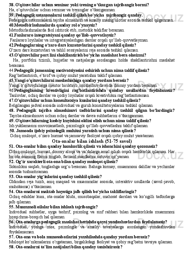 38.   O'qituvchilar uchun seminar yoki trening o tkazgan tajribangiz bormi? ʻ
Ha, o‘qituvchilar uchun seminar va treninglar o‘tkazganman.
39. Pedagogik ustaxonalarni tashkil qilish  bo’yicha  tajribangiz qanday.
Pedagogik ustaxonalarni tajriba almashish va amaliy mashg‘ulotlar asosida tashkil qilganman.
40.Metodbirlashmalarda qanday rol o'ynaysiz?
Metodbirlashmalarda faol ishtirok etib, metodik takliflar beraman.
41.Fanlararo integratsiyani qanday qo'llab-quvvatlaysiz?
 Fanlararo loyihalar va integratsiyalashgan darslar orqali qo‘llab-quvvatlayman.
42.Pedagoglarning o zaro dars kuzatuvlarini qanday tashkil qilasiz? 	
ʻ
O‘zaro dars kuzatuvlari va tahlil sessiyalarini reja asosida tashkil qilaman.
43.O'qituvchilar port lini shakllantirish bo yicha maslahat bera olasizmi?	
ʻ
    Ha,   portfelni   tizimli,   hujjatlar   va   natijalarga   asoslangan   holda   shakllantirishni   maslahat
beraman.
44. Pedagogik jamoaning motivatsiyasini oshirish uchun nima taklif qilasiz?
Rag‘batlantirish, e’tirof va ijobiy muhit yaratishni taklif qilaman.
45.Yangi o'qituvchilarni moslashishiga qanday yordam berasiz?  
Yangi o‘qituvchilarga mentor biriktirib, moslashuv davrida doimiy yordam beraman.
46. Pedagoglaming   kreativligini   rag'batlantirishda   qanday   usullardan   foydalanasiz?
Tanlovlar, ochiq darslar va ijodiy loyihalar orqali kreativlikni rag‘batlantiraman.
47.O'qituvchilar uchun konsultatsiya kunlarini qanday tashkil qilasiz?  
Belgilangan jadval asosida individual va guruh konsultatsiyalarini tashkil qilaman.
48.   Pedagogik   tajriba   almashinuvi   tadbirlarini   qanday   tashkil   qilgan   bo lardingiz?	
ʻ
Tajriba almashinuvi uchun ochiq darslar va davra suhbatlarini o‘tkazganman.
49.   O'qituvchilarning kasbiy kuyishini oldini olish uchun nima taklif qilasiz? 
Ish yuklamasini muvozanatlash, psixologik qo‘llab-quvvatlashni taklif qilaman.
  50. Jamoada ijobiy psixologik muhitni yaratish uchun nima qilasiz?
 Ochiq muloqot, o‘zaro hurmat va jamoaviy faoliyat orqali ijobiy muhit yarataman.
Ota-onalar bilan ishlash (51-75 savol)
51. Ota-onalar bilan qanday hamkorlik qilasiz va ishonchini qanday qozonasiz?
Ochiq muloqot, hurmat, doimiy aloqa va va’dalarga amal qilish orqali hamkorlik qilaman. Har
bir ota-onaning fikrini tinglab, farzand manfaatini ustuvor qo‘yaman.
52. Og‘ir xarakterli ota-ona bilan qanday muloqot qilasiz?
Sokinlikni saqlab, tinglashga urg‘u beraman. Bahsga kirmay, muammoni dalillar va yechimlar
asosida tushuntiraman.
53. Ota-onalar yig‘inlarini qanday tashkil qilasiz?
Oldindan   reja   tuzib,   aniq   maqsad   va   muammolar   asosida,   interaktiv   usullarda   (savol-javob,
muhokama) o‘tkazaman.
54. Ota-onalarni maktab hayotiga jalb qilish bo‘yicha takliflaringiz?
Ochiq  eshiklar   kuni,   ota-onalar   klubi,   musobaqalar,   mahorat   darslari   va   ko‘ngilli   tadbirlarga
jalb qilaman.
55. Muammoli oilalar bilan ishlash tajribangiz?
Individual   suhbatlar,   uyga   tashrif,   psixolog   va   sinf   rahbari   bilan   hamkorlikda   muammoni
bosqichma-bosqich hal qilaman.
56. Ota-onalarga pedagogik maslahat berishda qaysi yondashuvlardan foydalanasiz?
Individual,   yoshga   mos,   psixologik   va   amaliy   tavsiyalarga   asoslangan   yondashuvdan
foydalanaman.
57. Ota-ona va bola munosabatlarini yaxshilashda qanday yordam berasiz?
Muloqot ko‘nikmalarini o‘rgataman, birgalikdagi faoliyat va ijobiy rag‘batni tavsiya qilaman.
58. Ota-onalarni ta’lim natijalari bilan qanday tanishtirasiz? 