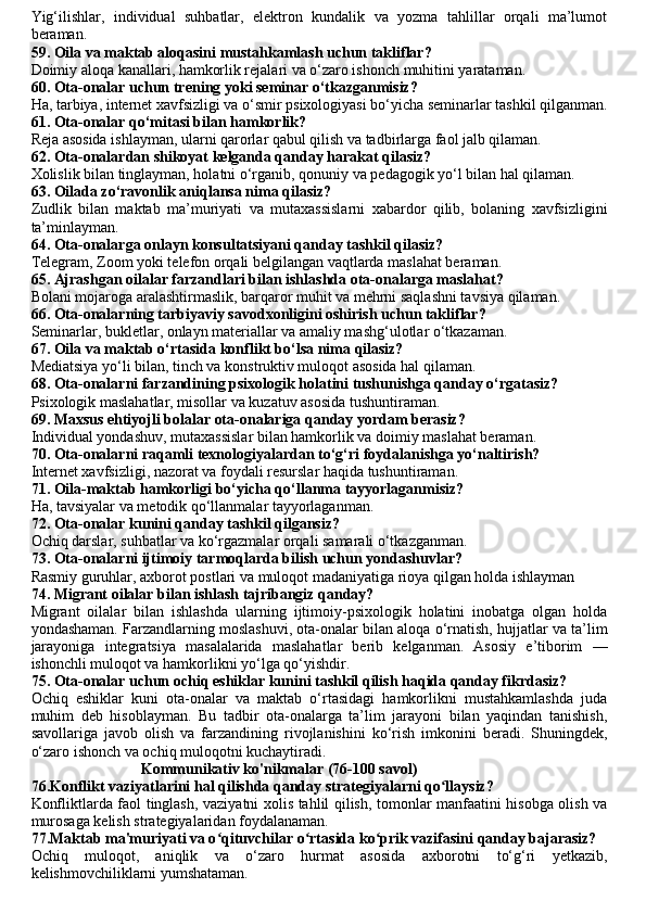 Yig‘ilishlar,   individual   suhbatlar,   elektron   kundalik   va   yozma   tahlillar   orqali   ma’lumot
beraman.
59. Oila va maktab aloqasini mustahkamlash uchun takliflar?
Doimiy aloqa kanallari, hamkorlik rejalari va o‘zaro ishonch muhitini yarataman.
60. Ota-onalar uchun trening yoki seminar o‘tkazganmisiz?
Ha, tarbiya, internet xavfsizligi va o‘smir psixologiyasi bo‘yicha seminarlar tashkil qilganman.
61. Ota-onalar qo‘mitasi bilan hamkorlik?
Reja asosida ishlayman, ularni qarorlar qabul qilish va tadbirlarga faol jalb qilaman.
62. Ota-onalardan shikoyat kelganda qanday harakat qilasiz?
Xolislik bilan tinglayman, holatni o‘rganib, qonuniy va pedagogik yo‘l bilan hal qilaman.
63. Oilada zo‘ravonlik aniqlansa nima qilasiz?
Zudlik   bilan   maktab   ma’muriyati   va   mutaxassislarni   xabardor   qilib,   bolaning   xavfsizligini
ta’minlayman.
64. Ota-onalarga onlayn konsultatsiyani qanday tashkil qilasiz?
Telegram, Zoom yoki telefon orqali belgilangan vaqtlarda maslahat beraman.
65. Ajrashgan oilalar farzandlari bilan ishlashda ota-onalarga maslahat?
Bolani mojaroga aralashtirmaslik, barqaror muhit va mehrni saqlashni tavsiya qilaman.
66. Ota-onalarning tarbiyaviy savodxonligini oshirish uchun takliflar?
Seminarlar, bukletlar, onlayn materiallar va amaliy mashg‘ulotlar o‘tkazaman.
67. Oila va maktab o‘rtasida konflikt bo‘lsa nima qilasiz?
Mediatsiya yo‘li bilan, tinch va konstruktiv muloqot asosida hal qilaman.
68. Ota-onalarni farzandining psixologik holatini tushunishga qanday o‘rgatasiz?
Psixologik maslahatlar, misollar va kuzatuv asosida tushuntiraman.
69. Maxsus ehtiyojli bolalar ota-onalariga qanday yordam berasiz?
Individual yondashuv, mutaxassislar bilan hamkorlik va doimiy maslahat beraman.
70. Ota-onalarni raqamli texnologiyalardan to‘g‘ri foydalanishga yo‘naltirish?
Internet xavfsizligi, nazorat va foydali resurslar haqida tushuntiraman.
71. Oila-maktab hamkorligi bo‘yicha qo‘llanma tayyorlaganmisiz?
Ha, tavsiyalar va metodik qo‘llanmalar tayyorlaganman.
72. Ota-onalar kunini qanday tashkil qilgansiz?
Ochiq darslar, suhbatlar va ko‘rgazmalar orqali samarali o‘tkazganman.
73. Ota-onalarni ijtimoiy tarmoqlarda bilish uchun yondashuvlar?
Rasmiy guruhlar, axborot postlari va muloqot madaniyatiga rioya qilgan holda ishlayman
74. Migrant oilalar bilan ishlash tajribangiz qanday?
Migrant   oilalar   bilan   ishlashda   ularning   ijtimoiy-psixologik   holatini   inobatga   olgan   holda
yondashaman. Farzandlarning moslashuvi, ota-onalar bilan aloqa o‘rnatish, hujjatlar va ta’lim
jarayoniga   integratsiya   masalalarida   maslahatlar   berib   kelganman.   Asosiy   e’tiborim   —
ishonchli muloqot va hamkorlikni yo‘lga qo‘yishdir.
75. Ota-onalar uchun ochiq eshiklar kunini tashkil qilish haqida qanday fikrdasiz?
Ochiq   eshiklar   kuni   ota-onalar   va   maktab   o‘rtasidagi   hamkorlikni   mustahkamlashda   juda
muhim   deb   hisoblayman.   Bu   tadbir   ota-onalarga   ta’lim   jarayoni   bilan   yaqindan   tanishish,
savollariga   javob   olish   va   farzandining   rivojlanishini   ko‘rish   imkonini   beradi.   Shuningdek,
o‘zaro ishonch va ochiq muloqotni kuchaytiradi.
                              Kommunikativ ko'nikmalar (76-100 savol)
76.Konflikt vaziyatlarini hal qilishda qanday strategiyalarni qo llaysiz?ʻ
Konfliktlarda faol tinglash, vaziyatni xolis tahlil qilish, tomonlar manfaatini hisobga olish va
murosaga kelish strategiyalaridan foydalanaman.
77.Maktab ma'muriyati va o qituvchilar o rtasida ko prik vazifasini qanday bajarasiz? 	
ʻ ʻ ʻ
Ochiq   muloqot,   aniqlik   va   o‘zaro   hurmat   asosida   axborotni   to‘g‘ri   yetkazib,
kelishmovchiliklarni yumshataman. 