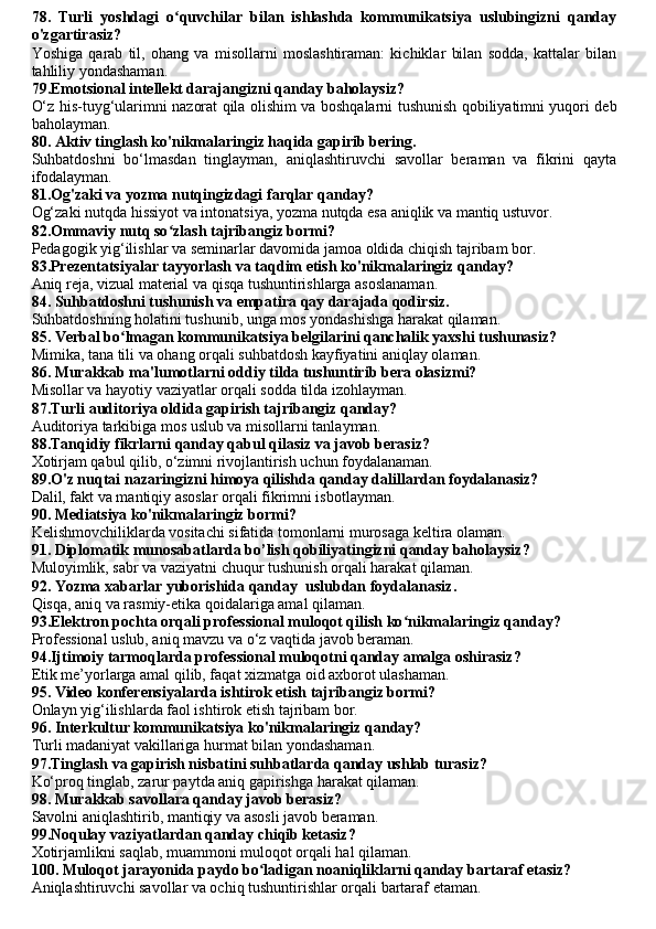 78.   Turli   yoshdagi   o quvchilar   bilan   ishlashda   kommunikatsiya   uslubingizni   qandayʻ
o'zgartirasiz?
Yoshiga   qarab   til,   ohang   va   misollarni   moslashtiraman:   kichiklar   bilan   sodda,   kattalar   bilan
tahliliy yondashaman.
79.Emotsional intellekt darajangizni qanday baholaysiz?
O‘z his-tuyg‘ularimni nazorat qila olishim va boshqalarni tushunish qobiliyatimni yuqori deb
baholayman.
80. Aktiv tinglash ko'nikmalaringiz haqida gapirib bering.
Suhbatdoshni   bo‘lmasdan   tinglayman,   aniqlashtiruvchi   savollar   beraman   va   fikrini   qayta
ifodalayman.
81.Og'zaki va yozma nutqingizdagi farqlar qanday?
Og‘zaki nutqda hissiyot va intonatsiya, yozma nutqda esa aniqlik va mantiq ustuvor.
82.Ommaviy nutq so zlash tajribangiz bormi?
ʻ
Pedagogik yig‘ilishlar va seminarlar davomida jamoa oldida chiqish tajribam bor.
83.Prezentatsiyalar tayyorlash va taqdim etish ko'nikmalaringiz qanday?
Aniq reja, vizual material va qisqa tushuntirishlarga asoslanaman.
84. Suhbatdoshni tushunish va empatira qay darajada qodi rsiz.
Suhbatdoshning holatini tushunib, unga mos yondashishga harakat qilaman.
85. Verbal bo lmagan kommunikatsiya belgilarini qanchalik yaxshi tushunasiz?	
ʻ
Mimika, tana tili va ohang orqali suhbatdosh kayfiyatini aniqlay olaman.
86. Murakkab ma'lumotlarni oddiy tilda tushuntirib bera olasizmi?
Misollar va hayotiy vaziyatlar orqali sodda tilda izohlayman.
87.Turli auditoriya oldida gapirish tajribangiz qanday?
Auditoriya tarkibiga mos uslub va misollarni tanlayman.
88.Tanqidiy fikrlarni qanday qabul qilasiz va javob berasiz?
Xotirjam qabul qilib, o‘zimni rivojlantirish uchun foydalanaman.
89.O'z nuqtai nazaringizni himoya qilishda qanday dalillardan foydalanasiz?
Dalil, fakt va mantiqiy asoslar orqali fikrimni isbotlayman.
90. Mediatsiya ko'nikmalaringiz bormi?
Kelishmovchiliklarda vositachi sifatida tomonlarni murosaga keltira olaman.
91. Diplomatik munosabatlar da bo’lish qobiliyatingizni qanday baholaysiz ?
Muloyimlik, sabr va vaziyatni chuqur tushunish orqali harakat qilaman.
92. Yozma xabar lar yuborishida qanday   uslubdan foydalanasiz .
Qisqa, aniq va rasmiy-etika qoidalariga amal qilaman.
93.Elektron pochta orqali professional muloqot qilish ko nikmalaringiz qanday?	
ʻ
Professional uslub, aniq mavzu va o‘z vaqtida javob beraman.
94.Ijtimoiy tarmoqlarda professional muloqotni qanday amalga oshirasiz?
Etik me’yorlarga amal qilib, faqat xizmatga oid axborot ulashaman.
95. Video konferensiyalarda ishtirok etish tajribangiz bormi?
Onlayn yig‘ilishlarda faol ishtirok etish tajribam bor.
96. Interkultur kommunikatsiya ko'nikmalaringiz qanday?
Turli madaniyat vakillariga hurmat bilan yondashaman.
97.Tinglash va gapirish nisbatini suhbatlarda qanday ushlab turasiz?
Ko‘proq tinglab, zarur paytda aniq gapirishga harakat qilaman.
98. Murakkab savollara qanday javob berasiz?
Savolni aniqlashtirib, mantiqiy va asosli javob beraman.
99.Noqulay vaziyatlardan qanday chiqib ketasiz?
Xotirjamlikni saqlab, muammoni muloqot orqali hal qilaman.
100. Muloqot jarayonida paydo bo ladigan noaniqliklarni qanday bartaraf etasiz?	
ʻ
Aniqlashtiruvchi savollar va ochiq tushuntirishlar orqali bartaraf etaman. 
