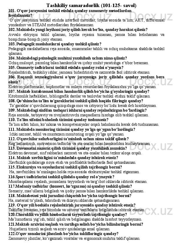                                       Tashkiliy samaradorlik (101-125- savol)
101. O quv jarayonini tashkil etishda qanday zamonaviy metodlardanʻ
foydalanasiz?
  O‘quv jarayonini tashkil etishda interfaol metodlar, loyiha asosida ta’lim, AKT, differensial
yondashuv va STEAM metodlaridan foydalanaman.
102.   Maktabda yangi loyihani joriy qilish kerak bo lsa, qanday harakat qilasiz?	
ʻ
Avvalo   ehtiyojni   tahlil   qilaman,   loyiha   rejasini   tuzaman,   jamoa   bilan   kelishaman   va
bosqichma-bosqich joriy etaman.
103.   Pedagogik maslahatlarni qanday tashkil qilasiz? 
Pedagogik maslahatlarni reja asosida, muammolar tahlili va ochiq muhokama shaklida tashkil
qilaman.
104.   Maktabdagi psixologik muhitni yaxshilash uchun nima qilasiz?
Ochiq muloqot, psixolog bilan hamkorlik va ijobiy muhit yaratishga e’tibor beraman.
105.   Ommaviy tadbirlarni tashkil etishda qanday rolni o'ynaysiz?
Rejalashtirish, tashkiliy ishlar, jamoani birlashtirish va nazoratda faol ishtirok etaman.
106.   Raqamli   texnologiyalarni   o quv   jarayoniga   joriy   qilishda   qanday   yordam   bera	
ʻ
olasiz?
Elektron platformalar, taqdimotlar va onlayn resurslardan foydalanishni yo‘lga qo‘yaman.
107. Maktab kutubxonasi bilan hamkorlik qilish bo yicha g'oyalaringiz qanday?	
ʻ
Kitobxonlik haftaliklari, bibliografik darslar va tanlovlar tashkil etishni taklif qilaman.
108.   Qo shimcha ta'lim to'garaklarini tashkil qilish haqida fikringiz qanday?	
ʻ
 To‘garaklar o‘quvchilarning qiziqishiga mos va ixtiyoriy bo‘lishi kerak deb hisoblayman.
109. Maktabdagi sinfdan tashqari ishlarni qanday rejalashtirgan bo lardingiz?	
ʻ
Reja asosida, tarbiyaviy va rivojlantiruvchi maqsadlarni hisobga olib tashkil qilaman.
110. Ta'lim sifatini baholash tizimini qanday tushunasiz?
Ta’lim sifati bilim, ko‘nikma va kompetensiyalar orqali baholanishi kerak deb tushunaman.
111.   Maktabda monitoring tizimini qanday yo`lga qo`ygan bo lardingiz?	
ʻ
 Ichki nazorat, tahlil va muntazam monitoring orqali yo‘lga qo‘yaman.
112.   O'quvchilar safarbarligini ta'minlash uchun nima taklif qilasiz?
Rag‘batlantirish, motivatsion tadbirlar va ota-onalar bilan hamkorlikni kuchaytiraman.
113. Davomatni nazorat qilish tizimini qanday yaxshilash mumkin?
Elektron davomat, sinf rahbarlari nazorati va ota-onalar bilan tezkor aloqa orqali.
114. Maktab xavfsizligini ta'minlashda qanday ishtirok etasiz?
Xavfsizlik qoidalariga rioya etish va profilaktik tadbirlarda faol qatnashaman.
115.   Ekskursiya va sayohatlarni tashkil qilish tajribangiz bormi?
 Ha, xavfsizlikni ta’minlagan holda reja asosida ekskursiyalar tashkil etganman.
116.Sport tadbirlarini tashkil qilishda qanday rol o'ynaysiz?
Musobaqalarni rejalash, jamoalarni tayyorlash va targ‘ibot ishlarida ishtirok etaman.
117.Madaniy tadbirlar (konsert, ko rgazma) ni qanday tashkil qilasiz?	
ʻ
Ssenariy, mas’ullarni belgilash va ijodiy jamoa bilan hamkorlikda tashkil qilaman.
118. Maktabetasi yoki jurnalini chiqarish bo yicha tajribangiz bormi?	
ʻ
Ha, material to‘plash, tahrirlash va dizayn ishlarida qatnashganman.
119. O quv yili boshida rejalashtirish jarayonida qanday ishtirok etasiz?	
ʻ
Takliflar beraman, reja tuzishda va ustuvor vazifalarni belgilashda ishtirok etaman.
120.Choraklik va yillik hisobotlarni tayyorlash tajribangiz qanday?
Ma’lumotlarni yig‘ish, tahlil qilish va belgilangan shaklda hisobot tayyorlayman.
121.Maktab arxivini saqlash va tartibga solish bo yicha bilimlaringiz bormi?	
ʻ
 Hujjatlarni tizimli saqlash va arxiv qoidalariga amal qilaman.
122.O'quv xonalarini jihozlash bo yicha takliflaringiz qanday?	
ʻ
Zamonaviy jihozlar, ko‘rgazmali vositalar va ergonomik muhitni taklif qilaman. 