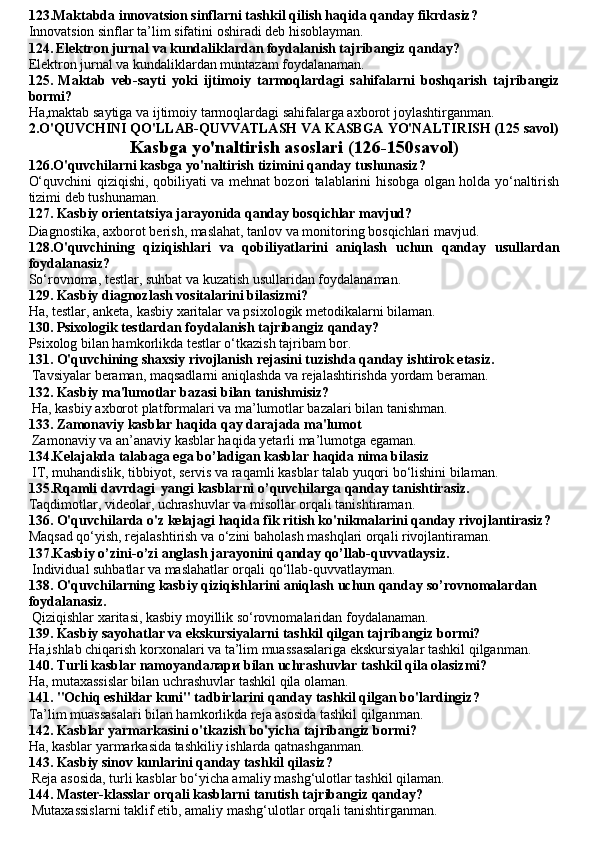 123.Maktabda innovatsion sinflarni tashkil qilish haqida qanday fikrdasiz?
Innovatsion sinflar ta’lim sifatini oshiradi deb hisoblayman.
124.   Elektron jurnal va kundaliklardan foydalanish tajribangiz qanday?
Elektron jurnal va kundaliklardan muntazam foydalanaman.
125.   Maktab   veb-sayti   yoki   ijtimoiy   tarmoqlardagi   sahifalarni   boshqarish   tajribangiz
bormi?
Ha,maktab saytiga va ijtimoiy tarmoqlardagi sahifalarga axborot joylashtirganman.
2.O'QUVCHINI QO'LLAB-QUVVATLASH VA KASBGA   YO'NALTIRISH (125 savol)
Kasbga yo'naltirish asoslari (126- 150 savol)
126.O'quvchilarni kasbga yo'naltirish tizimini qanday tushunasiz?
O‘quvchini qiziqishi, qobiliyati va mehnat bozori talablarini hisobga olgan holda yo‘naltirish
tizimi deb tushunaman.
127. Kasbiy orientatsiya jarayonida qanday bosqichlar mavjud? 
Diagnostika, axborot berish, maslahat, tanlov va monitoring bosqichlari mavjud.
128.O'quvchining   qiziqishlari   va   qobiliyatlarini   aniqlash   uchun   qanday   usullardan
foydalanasiz?
So‘rovnoma, testlar, suhbat va kuzatish usullaridan foydalanaman.
129. Kasbiy diagnozlash vositalarini bilasizmi?
Ha, testlar, anketa, kasbiy xaritalar va psixologik metodikalarni bilaman.
130. Psixologik testlardan foydalanish tajribangiz qanday?
Psixolog bilan hamkorlikda testlar o‘tkazish tajribam bor.
131. O'quvchining shaxsiy rivojlanish rejasini tuzishda qanday  ishtirok etasiz.
 Tavsiyalar beraman, maqsadlarni aniqlashda va rejalashtirishda yordam beraman.
132. Kasbiy ma'lumotlar bazasi bilan tanishmisiz?
 Ha, kasbiy axborot platformalari va ma’lumotlar bazalari bilan tanishman.
133. Zamonaviy kasblar haqida qay darajada ma'lumot
 Zamonaviy va an’anaviy kasblar haqida yetarli ma’lumotga egaman.
134. Kelajakda talabaga ega bo’ladigan kasblar haqida nima bilasiz
 IT, muhandislik, tibbiyot, servis va raqamli kasblar talab yuqori bo‘lishini bilaman.
135.Rqamli davrdagi  yangi kasblarni  o’quvchilarga qanday tanishtirasiz.
Taqdimotlar, videolar, uchrashuvlar va misollar orqali tanishtiraman.
136. O'quvchilarda o'z kelajagi haqida fik ritish ko'nikmalarini qanday rivojlantirasiz?
Maqsad qo‘yish, rejalashtirish va o‘zini baholash mashqlari orqali rivojlantiraman.
137. Kasbiy o’zini-o’zi anglash jarayonini qanday qo’llab-quvvatlaysiz.
 Individual suhbatlar va maslahatlar orqali qo‘llab-quvvatlayman.
138. O'quvchilarning kasbiy qiziqishlarini aniqlash uchun qanday  so’rovnomalardan 
foydalanasiz.
 Qiziqishlar xaritasi, kasbiy moyillik so‘rovnomalaridan foydalanaman.
139. Kasbiy sayohatlar va ekskursiyalarni tashkil qilgan tajribangiz bormi?
Ha,ishlab chiqarish korxonalari va ta’lim muassasalariga ekskursiyalar tashkil qilganman.
140. Turli kasblar namoyanda лари  bilan uchrashuvlar tashkil qila olasizmi?
Ha, mutaxassislar bilan uchrashuvlar tashkil qila olaman.
141. "Ochiq eshiklar kuni" tadbirlarini qanday tashkil qilgan bo'lardingiz?
Ta’lim muassasalari bilan hamkorlikda reja asosida tashkil qilganman.
142. Kasblar yarmarkasini o'tkazish bo'yicha tajribangiz bormi?
Ha, kasblar yarmarkasida tashkiliy ishlarda qatnashganman.
143. Kasbiy sinov kunlarini qanday tashkil qilasiz?
 Reja asosida, turli kasblar bo‘yicha amaliy mashg‘ulotlar tashkil qilaman.
144. Master-klasslar orqali kasblarni tanıtish tajribangiz qanday?
 Mutaxassislarni taklif etib, amaliy mashg‘ulotlar orqali tanishtirganman. 