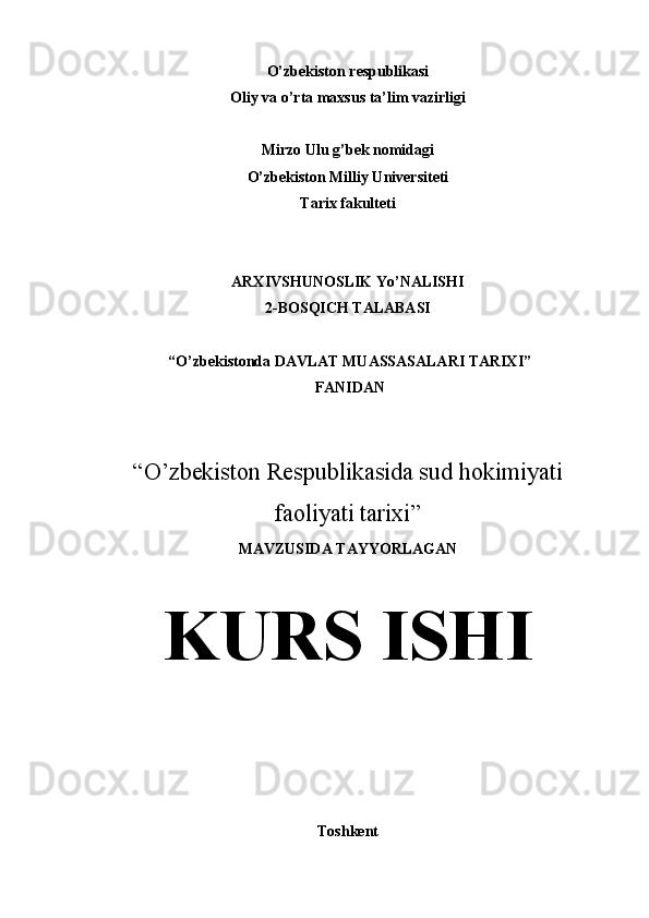 O’zbekiston respublikasi
Oliy va o’rta maxsus ta’lim vazirligi
Mirzo Ulu g’bek nomidagi 
O’zbekiston Milliy Universiteti
Tarix fakulteti
ARXIVSHUNOSLIK Yo’NALISHI 
2-BOSQICH TALABASI
 “O’zbekistonda DAVLAT MUASSASALARI TARIXI”
 FANIDAN 
“ O’zbekiston Respublikasida sud hokimiyati 
faoliyati tarixi ” 
MAVZUSIDA TAYYORLAGAN
KURS ISHI
Toshkent  