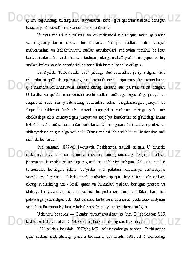 qilish   tog’risidagi   bildirgilarni   tayyorlardi,   noto’   g’ri   qarorlar   ustidan   berilgan
kassatsiya shikoyatlarini esa oqibatsiz qoldirardi.
Viloyat   sudlari   sud  palatasi  va  kelishtiruvchi  sudlar  qurultoyining  huquq
va   majburiyatlarini   o’zida   birlashtirardi.   Viloyat   sudlari   oldin   viloyat
mahkamalari   va   kelishtiruvchi   sudlar   qurultoylari   sudloviga   tegishli   bo’lgan
barcha ishlarni ko’rardi. Bundan tashqari, ularga mahalliy aholining qozi va biy
sudlari hukm hamda qarorlarini bekor qilish huquqi taqdim etilgan.
1898-yilda   Turkistonda   1864-yildagi   Sud   nizomlari   joriy   etilgan.   Sud
nizomlarini  qo’llash tog’risidagi  vaqtinchalik qoidalariga muvofiq, uchastka  va
q   o’shimcha   kelishtiruvchi   sudlari;   okrug   sudlari;   sud   palatasi   ta’sis   etilgan.
Uchastka   va   qo’shimcha   kelishtiruvchi   sudlari   sudlovga   tegishliligi   jinoyat   va
fuqarolik   sudi   ish   yurituvining   nizomlari   bilan   belgilanadigan   jinoyat   va
fuqarolik   ishlarini   ko’rardi.   Ahvol   huquqidan   mahrum   etishga   yoki   uni
cheklashga   olib   kelmaydigan   jinoyat   va   nojo’ya   harakatlar   to’g’risidagi   ishlar
kelishtiruvchi sudya tomonidan ko’rilardi. Ularning qarorlari ustidan protest  va
shikoyatlar okrug sudiga berilardi. Okrug sudlari ishlarni birinchi instansiya sudi
sifatida ko’rardi. 
Sud   palatasi   1899-yil   14-mayda   Toshkentda   tashkil   etilgan.   U   birinchi
instansiya   sudi   sifatida   qonunga   muvofiq,   uning   sudloviga   tegishli   bo’lgan
jinoyat va fuqarolik ishlarining eng muhim toifalarini ko’rgan. Uchastka sudlari
tomonidan   ko’rilgan   ishlar   bo’yicha   sud   palatasi   kassatsiya   instansiyasi
vazifalarini  bajarardi. Kelishtiruvchi  sudyalaming qurultoyi  sifatida chiqarilgan
okrug   sudlarining   uzil-   kesil   qaror   va   hukmlari   ustidan   berilgan   protest   va
shikoyatlar   yuzasidan   ishlarni   ko’rish   bo’yicha   senatning   vazifalari   ham   sud
palatasiga yuklatilgan edi. Sud palatasi katta rais, uch nafar podsholik sudyalar
va uch nafar mahalliy faxriy kelishtiruvchi sudyalardan iborat bo’lgan.
Uchinchi   bosqich   —   Oktabr   revolutsiyasidan   so   ‘ng,   О   ‘zbekiston   SSR
tashkil etilishidan oldin О ‘zbekiston (Turkiston)ning sud hokimiyati.
1921-yildan   boshlab,   RKP(b)   MK   ko’rsatmalariga   asosan,   Turkistonda
qozi   sudlari   institutining   qisman   tiklanishi   boshlandi.   1921-yil   6-oktabrdagi 