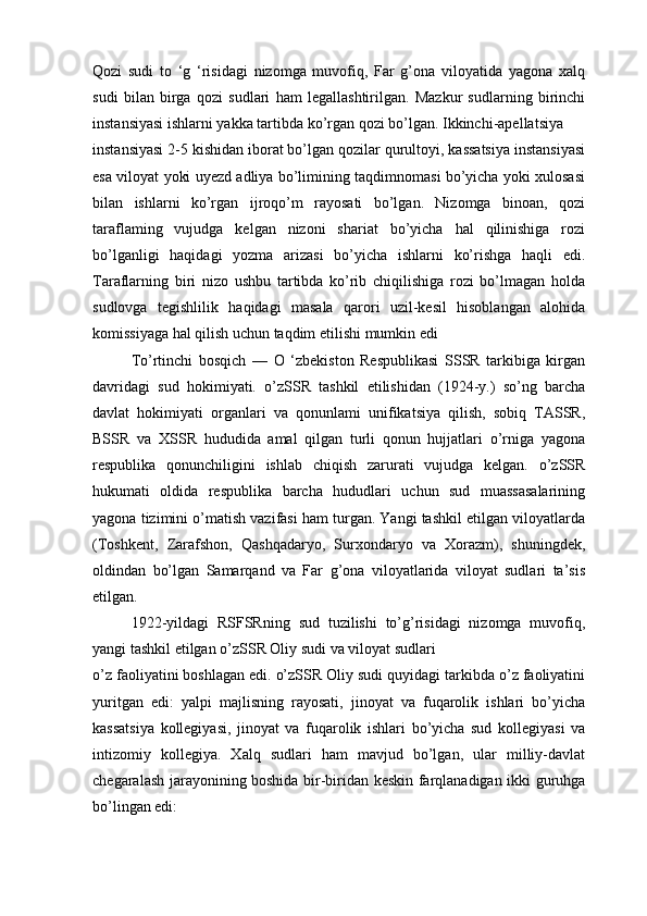 Qozi   sudi   to   ‘g   ‘risidagi   nizomga   muvofiq,   Far   g’ona   viloyatida   yagona   xalq
sudi   bilan   birga   qozi   sudlari   ham   legallashtirilgan.   Mazkur   sudlarning   birinchi
instansiyasi ishlarni yakka tartibda ko’rgan qozi bo’lgan. Ikkinchi-apellatsiya 
instansiyasi 2-5 kishidan iborat bo’lgan qozilar qurultoyi, kassatsiya instansiyasi
esa viloyat yoki uyezd adliya bo’limining taqdimnomasi bo’yicha yoki xulosasi
bilan   ishlarni   ko’rgan   ijroqo’m   rayosati   bo’lgan.   Nizomga   binoan,   qozi
taraflaming   vujudga   kelgan   nizoni   shariat   bo’yicha   hal   qilinishiga   rozi
bo’lganligi   haqidagi   yozma   arizasi   bo’yicha   ishlarni   ko’rishga   haqli   edi.
Taraflarning   biri   nizo   ushbu   tartibda   ko’rib   chiqilishiga   rozi   bo’lmagan   holda
sudlovga   tegishlilik   haqidagi   masala   qarori   uzil-kesil   hisoblangan   alohida
komissiyaga hal qilish uchun taqdim etilishi mumkin edi
To’rtinchi   bosqich   —   О   ‘zbekiston   Respublikasi   SSSR   tarkibiga   kirgan
davridagi   sud   hokimiyati.   o’zSSR   tashkil   etilishidan   (1924-y.)   so’ng   barcha
davlat   hokimiyati   organlari   va   qonunlami   unifikatsiya   qilish,   sobiq   TASSR,
BSSR   va   XSSR   hududida   amal   qilgan   turli   qonun   hujjatlari   o’rniga   yagona
respublika   qonunchiligini   ishlab   chiqish   zarurati   vujudga   kelgan.   o’zSSR
hukumati   oldida   respublika   barcha   hududlari   uchun   sud   muassasalarining
yagona tizimini o’matish vazifasi ham turgan. Yangi tashkil etilgan viloyatlarda
(Toshkent,   Zarafshon,   Qashqadaryo,   Surxondaryo   va   Xorazm),   shuningdek,
oldindan   bo’lgan   Samarqand   va   Far   g’ona   viloyatlarida   viloyat   sudlari   ta’sis
etilgan.
1922-yildagi   RSFSRning   sud   tuzilishi   to’g’risidagi   nizomga   muvofiq,
yangi tashkil etilgan o’zSSR Oliy sudi va viloyat sudlari 
o’z faoliyatini boshlagan edi. o’zSSR Oliy sudi quyidagi tarkibda o’z faoliyatini
yuritgan   edi:   yalpi   majlisning   rayosati,   jinoyat   va   fuqarolik   ishlari   bo’yicha
kassatsiya   kollegiyasi,   jinoyat   va   fuqarolik   ishlari   bo’yicha   sud   kollegiyasi   va
intizomiy   kollegiya.   Xalq   sudlari   ham   mavjud   bo’lgan,   ular   milliy-davlat
chegaralash jarayonining boshida bir-biridan keskin farqlanadigan ikki guruhga
bo’lingan edi: 