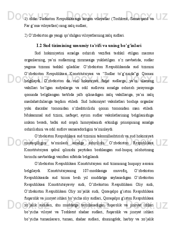 1)   oldin   Turkiston   Respublikasiga   kirgan   viloyatlar   (Toshkent,   Samarqand   va
Far g’ona viloyatlari) ning xalq sudlari;
2) O’zbekiston ga yangi qo’shilgan viloyatlarning xalq sudlari.
I.2 Sud tizimining umumiy ta’rifi va uning bo’g’inlari
Sud   hokimiyatini   amalga   oshirish   vazifasi   tashkil   etilgan   maxsus
organlarning,   ya’ni   sudlarning   zimmasiga   yuklatilgan.   o’z   navbatida,   sudlar
yagona   tizimni   tashkil   qiladilar.   O’zbekiston   Respublikasida   sud   tizimini
O’zbekiston   Respublikasi   Konstitutsiyasi   va   “Sudlar   to’g’risida”gi   Qonuni
belgilaydi.   O’zbekiston   da   sud   hokimiyati   faqat   sudlarga,   ya’ni   ularning
vakillari   bo’lgan   sudyalarga   va   odil   sudlovni   amalga   oshirish   jarayoniga
qonunda   belgilangan   tartibda   jalb   qilinadigan   xalq   vakillariga,   ya’ni   xalq
maslahatchilariga   taqdim   etiladi.   Sud   hokimiyat   vakolatlari   boshqa   organlar
yoki   shaxslar   tomonidan   o’zlashtirilishi   qonun   tomonidan   man   etiladi.
Mukammal   sud   tizimi,   nafaqat,   ayrim   sudlar   vakolatlarining   belgilanishiga
imkon   beradi,   balki   sud   orqali   himoyalanish   erkinligi   prinsipining   amalga
oshirilishini va odil sudlov samaradorligini ta’minlaydi. 
O’zbekiston Respublikasi sud tizimini takomillashtirish va sud hokimiyati
mustaqilligini   ta’minlash   amalga   oshirilishi   O’zbekiston   Respublikasi
Konstitutsiyasi   qabul   qilinishi   paytidan   boshlangan   sud-huquq   islohotining
birinchi navbatdagi vazifasi sifatida belgilandi.
O’zbekiston   Respublikasi   Konstitutsiyasi   sud   tizimining   huquqiy   asosini
belgilaydi.   Konstitutsiyaning   107-moddasiga   muvofiq,   O’zbekiston
Respublikasida   sud   tizimi   besh   yil   muddatga   saylanadigan   O’zbekiston
Respublikasi   Konstitutsiyaviy   sudi,   O’zbekiston   Respublikasi   Oliy   sudi,
O’zbekiston   Respublikasi   Oliy   xo’jalik   sudi,   Qoraqalpo   g’iston   Respublikasi
fuqarolik va jinoyat ishlari bo’yicha oliy sudlari, Qoraqalpo g’iston Respublikasi
xo’jalik   sudidan,   shu   muddatga   tayinlanadigan   fuqarolik   va   jinoyat   ishlari
bo’yicha   viloyat   va   Toshkent   shahar   sudlari,   fuqarolik   va   jinoyat   ishlari
bo’yicha   tumanlararo,   tuman,   shahar   sudlari,   shuningdek,   harbiy   va   xo’jalik 