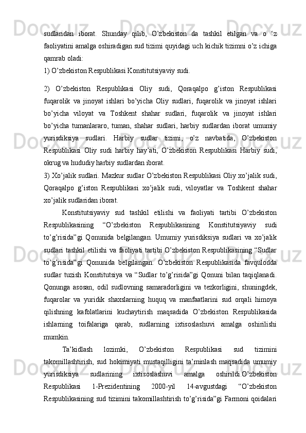 sudlaridan   iborat.   Shunday   qilib,   O’zbekiston   da   tashkil   etilgan   va   o   ‘z
faoliyatini amalga oshiradigan sud tizimi quyidagi uch kichik tizimni o’z ichiga
qamrab oladi:
1) O’zbekiston Respublikasi Konstitutsiyaviy sudi.
2)   O’zbekiston   Respublikasi   Oliy   sudi,   Qoraqalpo   g’iston   Respublikasi
fuqarolik   va   jinoyat   ishlari   bo’yicha   Oliy   sudlari,   fuqarolik   va   jinoyat   ishlari
bo’yicha   viloyat   va   Toshkent   shahar   sudlari,   fuqarolik   va   jinoyat   ishlari
bo’yicha   tumanlararo,   tuman,   shahar   sudlari,   harbiy   sudlardan   iborat   umumiy
yurisdiksiya   sudlari.   Harbiy   sudlar   tizimi,   o’z   navbatida,   O’zbekiston
Respublikasi   Oliy   sudi   harbiy   hay’ati,   O’zbekiston   Respublikasi   Harbiy   sudi,
okrug va hududiy harbiy sudlardan iborat.
3) Xo’jalik sudlari. Mazkur sudlar O’zbekiston Respublikasi Oliy xo’jalik sudi,
Qoraqalpo   g’iston   Respublikasi   xo’jalik   sudi,   viloyatlar   va   Toshkent   shahar
xo’jalik sudlaridan iborat.
Konstitutsiyaviy   sud   tashkil   etilishi   va   faoliyati   tartibi   O’zbekiston
Respublikasining   “O’zbekiston   Respublikasining   Konstitutsiyaviy   sudi
to’g’risida”gi   Qonunida   belgilangan.   Umumiy   yurisdiksiya   sudlari   va   xo’jalik
sudlari tashkil  etilishi  va faoliyati tartibi O’zbekiston Respublikasining “Sudlar
to’g’risida”gi   Qonunida   belgilangan.   O’zbekiston   Respublikasida   favqulodda
sudlar   tuzish   Konstitutsiya   va   “Sudlar   to’g’risida”gi   Qonuni   bilan   taqiqlanadi.
Qonunga   asosan,   odil   sudlovning   samaradorligini   va   tezkorligini,   shuningdek,
fuqarolar   va   yuridik   shaxslarning   huquq   va   manfaatlarini   sud   orqali   himoya
qilishning   kafolatlarini   kuchaytirish   maqsadida   O’zbekiston   Respublikasida
ishlarning   toifalariga   qarab,   sudlarning   ixtisoslashuvi   amalga   oshirilishi
mumkin.
Ta’kidlash   lozimki,   O’zbekiston   Respublikasi   sud   tizimini
takomillashtirish,   sud   hokimiyati   mustaqilligini   ta’minlash   maqsadida   umumiy
yurisdiksiya   sudlarining   ixtisoslashuvi   amalga   oshirildi.O’zbekiston
Respublikasi   1-Prezidentining   2000-yil   14-avgustdagi   “O’zbekiston
Respublikasining sud tizimini takomillashtirish to’g’risida”gi Farmoni qoidalari 