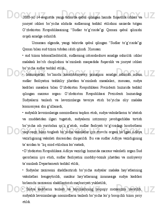 2000-yil   14-avgustda   yangi   tahrirda   qabul   qilingan   hamda   fuqarolik   ishlari   va
jinoyat   ishlari   bo’yicha   alohida   sudlarning   tashkil   etilishini   nazarda   tutgan
O’zbekiston   Respublikasining   “Sudlar   to’g’risida”gi   Qonuni   qabul   qilinishi
orqali amalga oshirildi.
Umuman   olganda,   yangi   tahrirda   qabul   qilingan   “Sudlar   to’g’risida”gi
Qonun bilan sud tizimi tubdan isloh qilindi. Xususan:
• sud tizimi  takomillashtirildi, sudlarning ixtisoslashuvi  amalga oshirildi: ishlar
malakali   ko’rib   chiqilishini   ta’minlash   maqsadida   fuqarolik   va   jinoyat   ishlari
bo’yicha sudlar tashkil etildi;
•   hokimiyatlar   bo’linishi   konstitutsiyaviy   prinsipini   amalga   oshirish   uchun
sudlar   faoliyatini   tashkiliy   jihatdan   ta’minlash   masalalari,   xususan,   sudya
kadrlari   masalasi   bilan   O’zbekiston   Respublikasi   Prezidenti   huzurida   tashkil
qilingan   maxsus   organ-   O’zbekiston   Respublikasi   Prezidenti   huzuridagi
Sudyalarni   tanlash   va   lavozimlarga   tavsiya   etish   bo’yicha   oliy   malaka
komissiyasi shu g’ullanadi;
• sudyalik lavozimlariga nomzodlarni taqdim etish, sudya vakolatlarini to’xtatish
va   muddatidan   ilgari   tugatish,   sudyalarni   intizomiy   javobgarlikka   tortish
bo’yicha   ish   yuritishni   qo’z   g’atish,   sudlar   faoliyati   to’g’risidagi   hisobotlarni
vaqt-vaqti bilan tinglash bo’yicha vakolatlar ijro etuvchi organi bo’lgan Adliya
vazirligining   vakolati   doirasidan   chiqarildi.   Bu   esa   sudlar   Adliya   vazirligining
ta’siridan to ‘liq ozod etilishini ko’rsatadi;
•O’zbekiston Respublikasi Adliya vazirligi huzurida maxsus vakolatli organ Sud
qarorlarini   ijro   etish,   sudlar   faoliyatini   moddiy-texnik   jihatdan   va   moliyaviy
ta’minlash Departamenti tashkil etildi;
•   Sudyalar   zaxirasini   shakllantirish   bo’yicha   sudyalar   malaka   hay’atlarining
vakolatlari   kengaytirildi,   mazkur   hay’atlarning   zimmasiga   sudya   kadrlari
birlamchi zaxirasini shakllantirish majburiyati yuklatildi;
•   Sudya   kadrlarini   tanlash   va   tayinlashning   huquqiy   mexanizmi   yaratildi,
sudyalik lavozimlariga nomzodlarni tanlash bo’yicha ko’p bosqichli tizim joriy
etildi. 