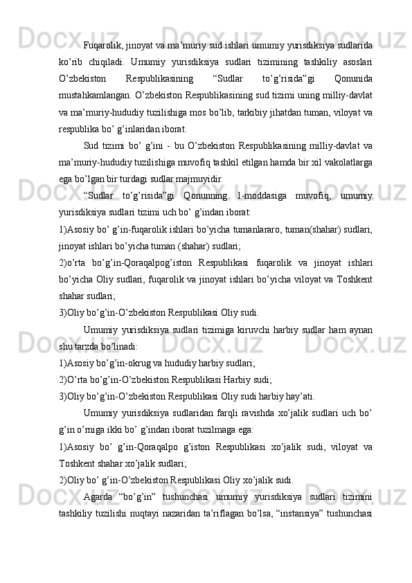 Fuqarolik, jinoyat va ma’muriy sud ishlari umumiy yurisdiksiya sudlarida
ko’rib   chiqiladi.   Umumiy   yurisdiksiya   sudlari   tizimining   tashkiliy   asoslari
O’zbekiston   Respublikasining   “Sudlar   to’g’risida”gi   Qonunida
mustahkamlangan. O’zbekiston Respublikasining sud tizimi uning milliy-davlat
va ma’muriy-hududiy tuzilishiga mos bo’lib, tarkibiy jihatdan tuman, viloyat va
respublika bo’ g’inlaridan iborat.
Sud   tizimi   bo’   g’ini   -   bu   O’zbekiston   Respublikasining   milliy-davlat   va
ma’muriy-hududiy tuzilishiga muvofiq tashkil etilgan hamda bir xil vakolatlarga
ega bo’lgan bir turdagi sudlar majmuyidir.
“Sudlar   to’g’risida”gi   Qonunning   1-moddasiga   muvofiq,   umumiy
yurisdiksiya sudlari tizimi uch bo’ g’indan iborat:
1)Asosiy bo’ g’in-fuqarolik ishlari bo’yicha tumanlararo, tuman(shahar) sudlari,
jinoyat ishlari bo’yicha tuman (shahar) sudlari;
2)o’rta   bo’g’in-Qoraqalpog’iston   Respublikasi   fuqarolik   va   jinoyat   ishlari
bo’yicha Oliy sudlari, fuqarolik va jinoyat ishlari bo’yicha viloyat va Toshkent
shahar sudlari;
3)Oliy bo’g’in-O’zbekiston Respublikasi Oliy sudi.
Umumiy   yurisdiksiya   sudlari   tizimiga   kiruvchi   harbiy   sudlar   ham   aynan
shu tarzda bo’linadi:
1)Asosiy bo’g’in-okrug va hududiy harbiy sudlari;
2)O’rta bo’g’in-O’zbekiston Respublikasi Harbiy sudi;
3)Oliy bo’g’in-O’zbekiston Respublikasi Oliy sudi harbiy hay’ati.
Umumiy   yurisdiksiya   sudlaridan   farqli   ravishda   xo’jalik   sudlari   uch   bo’
g’in o’rniga ikki bo’ g’indan iborat tuzilmaga ega:
1)Asosiy   bo’   g’in-Qoraqalpo   g’iston   Respublikasi   xo’jalik   sudi,   viloyat   va
Toshkent shahar xo’jalik sudlari;
2)Oliy bo’ g’in-O’zbekiston Respublikasi Oliy xo’jalik sudi. 
Agarda   “bo’g’in”   tushunchasi   umumiy   yurisdiksiya   sudlari   tizimini
tashkiliy tuzilishi  nuqtayi nazaridan ta’riflagan bo’lsa, “instansiya” tushunchasi 