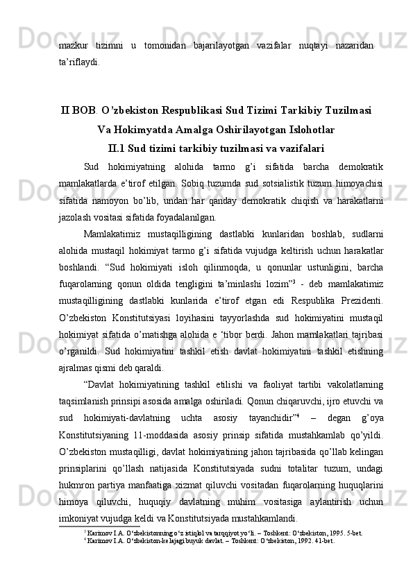 mazkur   tizimni   u   tomonidan   bajarilayotgan   vazifalar   nuqtayi   nazaridan
ta’riflaydi.
II   BOB .  O’zbekiston Respublikasi Sud Tizimi Tarkibiy Tuzilmasi
Va Hokimyatda Amalga Oshirilayotgan Islohotlar
II.1 Sud tizimi tarkibiy tuzilmasi va vazifalari
Sud   hokimiyatning   alohida   tarmo   g’i   sifatida   barcha   demokratik
mamlakatlarda   e’tirof   etilgan.   Sobiq   tuzumda   sud   sotsialistik   tuzum   himoyachisi
sifatida   namoyon   bo’lib,   undan   har   qanday   demokratik   chiqish   va   harakatlarni
jazolash vositasi sifatida foyadalanilgan. 
Mamlakatimiz   mustaqilligining   dastlabki   kunlaridan   boshlab,   sudlarni
alohida   mustaqil   hokimiyat   tarmo   g’i   sifatida   vujudga   keltirish   uchun   harakatlar
boshlandi.   “Sud   hokimiyati   isloh   qilinmoqda,   u   qonunlar   ustunligini,   barcha
fuqarolarning   qonun   oldida   tengligini   ta’minlashi   lozim” 3
  -   deb   mamlakatimiz
mustaqilligining   dastlabki   kunlarida   e’tirof   etgan   edi   Respublika   Prezidenti.
O’zbekiston   Konstitutsiyasi   loyihasini   tayyorlashda   sud   hokimiyatini   mustaqil
hokimiyat   sifatida  o’matishga   alohida  e  ‘tibor  berdi.  Jahon   mamlakatlari  tajribasi
o’rganildi.   Sud   hokimiyatini   tashkil   etish   davlat   hokimiyatini   tashkil   etishning
ajralmas qismi deb qaraldi.
“Davlat   hokimiyatining   tashkil   etilishi   va   faoliyat   tartibi   vakolatlarning
taqsimlanish prinsipi asosida amalga oshiriladi. Qonun chiqaruvchi, ijro etuvchi va
sud   hokimiyati-davlatning   uchta   asosiy   tayanchidir” 4
  –   degan   g’oya
Konstitutsiyaning   11-moddasida   asosiy   prinsip   sifatida   mustahkamlab   qo’yildi.
O’zbekiston mustaqilligi, davlat hokimiyatining jahon tajribasida qo’llab kelingan
prinsiplarini   qo’llash   natijasida   Konstitutsiyada   sudni   totalitar   tuzum,   undagi
hukmron   partiya   manfaatiga   xizmat   qiluvchi   vositadan   fuqarolarning   huquqlarini
himoya   qiluvchi,   huquqiy   davlatning   muhim   vositasiga   aylantirish   uchun
imkoniyat vujudga keldi va Konstitutsiyada mustahkamlandi. 
3
 Karimov I.A. O‘zbekistonning o‘z istiqlol va tarqqiyot yo‘li. – Toshkent: O‘zbekiston, 1995. 5-bet.
4
 Karimov I.A. O‘zbekiston-kelajagi buyuk davlat. – Toshkent: O‘zbekiston, 1992. 41-bet.