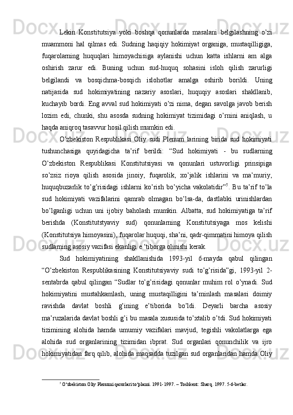 Lekin   Konstitutsiya   yoki   boshqa   qonunlarda   masalani   belgilashning   o’zi
muammoni   hal   qilmas   edi.   Sudning   haqiqiy   hokimiyat   organiga,   mustaqilligiga,
fuqarolarning   huquqlari   himoyachisiga   aylanishi   uchun   katta   ishlarni   am   alga
oshirish   zarur   edi.   Buning   uchun   sud-huquq   sohasini   isloh   qilish   zarurligi
belgilandi   va   bosqichma-bosqich   islohotlar   amalga   oshirib   borildi.   Uning
natijasida   sud   hokimiyatining   nazariy   asoslari,   huquqiy   asoslari   shakllanib,
kuchayib   bordi.   Eng   avval   sud   hokimiyati   o’zi   nima,  degan   savolga   javob   berish
lozim   edi,   chunki,   shu   asosda   sudning   hokimiyat   tizimidagi   o’rnini   aniqlash,   u
haqda aniqroq tasavvur hosil qilish mumkin edi. 
O’zbekiston   Respublikasi   Oliy   sudi   Plenum   larining   birida   sud   hokimiyati
tushunchasiga   quyidagicha   ta’rif   berildi:   “Sud   hokimiyati   -   bu   sudlarning
O’zbekiston   Respublikasi   Konstitutsiyasi   va   qonunlari   ustuvorligi   prinsipiga
so’zsiz   rioya   qilish   asosida   jinoiy,   fuqarolik,   xo’jalik   ishlarini   va   ma’muriy,
huquqbuzarlik   to’g’risidagi   ishlarni   ko’rish   bo’yicha   vakolatidir” 5
.   Bu   ta’rif   to’la
sud   hokimiyati   vazifalarini   qamrab   olmagan   bo’lsa-da,   dastlabki   urinishlardan
bo’lganligi   uchun   uni   ijobiy   baholash   mumkin.   Albatta,   sud   hokimiyatiga   ta’rif
berishda   (Konstitutstyaviy   sud)   qonunlarning   Konstitutsiyaga   mos   kelishi
(Konstitutsiya himoyasini), fuqarolar huquqi, sha’ni, qadr-qimmatini himoya qilish
sudlarning asosiy vazifasi ekanligi e ‘tiborga olinishi kerak. 
Sud   hokimiyatining   shakllanishida   1993-yil   6-mayda   qabul   qilingan
“O’zbekiston   Respublikasining   Konstitutsiyaviy   sudi   to’g’risida”gi,   1993-yil   2-
sentabrda   qabul   qilingan   “Sudlar   to’g’risidagi   qonunlar   muhim   rol   o’ynadi.   Sud
hokimiyatini   mustahkamlash,   uning   mustaqilligini   ta’minlash   masalasi   doimiy
ravishda   davlat   boshli   g’ining   e’tiborida   bo’ldi.   Deyarli   barcha   asosiy
ma’ruzalarida davlat boshli g’i bu masala xususida to’xtalib o’tdi. Sud hokimiyati
tizimining   alohida   hamda   umumiy   vazifalari   mavjud,   tegishli   vakolatlarga   ega
alohida   sud   organlarining   tizimidan   ibprat.   Sud   organlari   qonunchilik   va   ijro
hokimiyatidan farq qilib, alohida maqsadda tuzilgan sud organlaridan hamda Oliy
5
 O‘zbekiston Oliy Plenumi qarorlari to‘plami. 1991-1997. – Toshkent: Sharq. 1997. 5-6-betlar.  