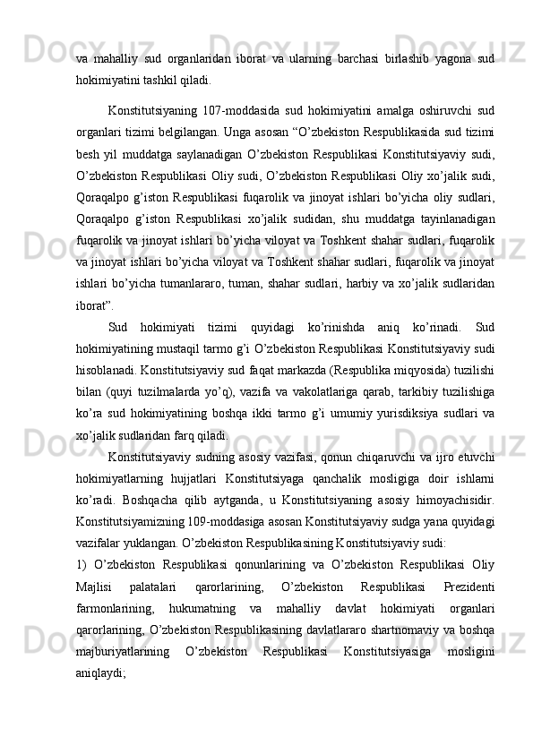 va   mahalliy   sud   organlaridan   iborat   va   ularning   barchasi   birlashib   yagona   sud
hokimiyatini tashkil qiladi.
Konstitutsiyaning   107-moddasida   sud   hokimiyatini   amalga   oshiruvchi   sud
organlari tizimi belgilangan. Unga asosan “O’zbekiston Respublikasida sud tizimi
besh   yil   muddatga   saylanadigan   O’zbekiston   Respublikasi   Konstitutsiyaviy   sudi,
O’zbekiston  Respublikasi  Oliy sudi, O’zbekiston Respublikasi  Oliy xo’jalik sudi,
Qoraqalpo   g’iston   Respublikasi   fuqarolik   va   jinoyat   ishlari   bo’yicha   oliy   sudlari,
Qoraqalpo   g’iston   Respublikasi   xo’jalik   sudidan,   shu   muddatga   tayinlanadigan
fuqarolik va jinoyat ishlari bo’yicha viloyat va Toshkent shahar sudlari, fuqarolik
va jinoyat ishlari bo’yicha viloyat va Toshkent shahar sudlari, fuqarolik va jinoyat
ishlari   bo’yicha   tumanlararo,  tuman,  shahar  sudlari,   harbiy  va  xo’jalik  sudlaridan
iborat”.
Sud   hokimiyati   tizimi   quyidagi   ko’rinishda   aniq   ko’rinadi.   Sud
hokimiyatining mustaqil tarmo g’i O’zbekiston Respublikasi Konstitutsiyaviy sudi
hisoblanadi. Konstitutsiyaviy sud faqat markazda (Respublika miqyosida) tuzilishi
bilan   (quyi   tuzilmalarda   yo’q),   vazifa   va   vakolatlariga   qarab,   tarkibiy   tuzilishiga
ko’ra   sud   hokimiyatining   boshqa   ikki   tarmo   g’i   umumiy   yurisdiksiya   sudlari   va
xo’jalik sudlaridan farq qiladi. 
Konstitutsiyaviy sudning asosiy  vazifasi, qonun chiqaruvchi  va ijro etuvchi
hokimiyatlarning   hujjatlari   Konstitutsiyaga   qanchalik   mosligiga   doir   ishlarni
ko’radi.   Boshqacha   qilib   aytganda,   u   Konstitutsiyaning   asosiy   himoyachisidir.
Konstitutsiyamizning 109-moddasiga asosan Konstitutsiyaviy sudga yana quyidagi
vazifalar yuklangan. O’zbekiston Respublikasining Konstitutsiyaviy sudi:
1)   O’zbekiston   Respublikasi   qonunlarining   va   O’zbekiston   Respublikasi   Oliy
Majlisi   palatalari   qarorlarining,   O’zbekiston   Respublikasi   Prezidenti
farmonlarining,   hukumatning   va   mahalliy   davlat   hokimiyati   organlari
qarorlarining, O’zbekiston  Respublikasining  davlatlararo shartnomaviy va boshqa
majburiyatlarining   O’zbekiston   Respublikasi   Konstitutsiyasiga   mosligini
aniqlaydi; 