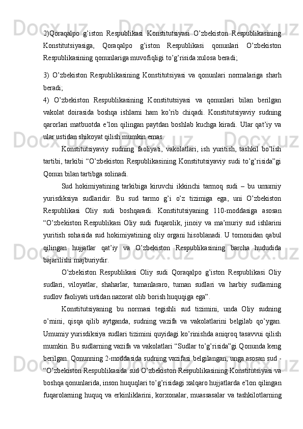 2)Qoraqalpo   g’iston   Respublikasi   Konstitutsiyasi   O’zbekiston   Respublikasining
Konstitutsiyasiga,   Qoraqalpo   g’iston   Respublikasi   qonunlari   O’zbekiston
Respublikasining qonunlariga muvofiqligi to’g’risida xulosa beradi;
3)   O’zbekiston   Respublikasining   Konstitutsiyasi   va   qonunlari   normalariga   sharh
beradi;
4)   O’zbekiston   Respublikasining   Konstitutsiyasi   va   qonunlari   bilan   berilgan
vakolat   doirasida   boshqa   ishlarni   ham   ko’rib   chiqadi.   Konstitutsiyaviy   sudning
qarorlari   matbuotda   e’lon   qilingan  paytdan   boshlab   kuchga   kiradi.  Ular   qat’iy  va
ular ustidan shikoyat qilish mumkin emas. 
Konstitutsiyaviy   sudning   faoliyati,   vakolatlari,   ish   yuritish,   tashkil   bo’lish
tartibi,   tarkibi   “O’zbekiston   Respublikasining   Konstitutsiyaviy   sudi   to’g’risida”gi
Qonun bilan tartibga solinadi.
Sud   hokimiyatining   tarkibiga   kiruvchi   ikkinchi   tarmoq   sudi   –   bu   umumiy
yurisdiksiya   sudlaridir.   Bu   sud   tarmo   g’i   o’z   tizimiga   ega,   uni   O’zbekiston
Respublikasi   Oliy   sudi   boshqaradi.   Konstitutsiyaning   110-moddasiga   asosan
“O’zbekiston   Respublikasi   Oliy   sudi   fuqarolik,   jinoiy   va   ma’muriy   sud   ishlarini
yuritish   sohasida   sud  hokimiyatining  oliy  organi   hisoblanadi.  U  tomonidan  qabul
qilingan   hujjatlar   qat’iy   va   O’zbekiston   Respublikasining   barcha   hududida
bajarilishi majburiydir. 
O’zbekiston   Respublikasi   Oliy   sudi   Qoraqalpo   g’iston   Respublikasi   Oliy
sudlari,   viloyatlar,   shaharlar,   tumanlararo,   tuman   sudlari   va   harbiy   sudlarning
sudlov faoliyati ustidan nazorat olib borish huquqiga ega”. 
Konstitutsiyaning   bu   normasi   tegishli   sud   tizimini,   unda   Oliy   sudning
o’rnini,   qisqa   qilib   aytganda,   sudning   vazifa   va   vakolatlarini   belgilab   qo’ygan.
Umumiy yurisdiksiya sudlari tizimini quyidagi ko’rinishda aniqroq tasavvui qilish
mumkin. Bu sudlarning vazifa va vakolatlari “Sudlar to’g’risida”gi Qonunda keng
berilgan. Qonunning 2-moddasida sudning vazifasi belgilangan, unga asosan sud -
“O’zbekiston Respublikasida sud O’zbekiston Respublikasining Konstitutsiyasi va
boshqa qonunlarida, inson huquqlari to’g’risidagi xalqaro hujjatlarda e’lon qilingan
fuqarolarning huquq va erkinliklarini, korxonalar, muassasalar  va tashkilotlarning 