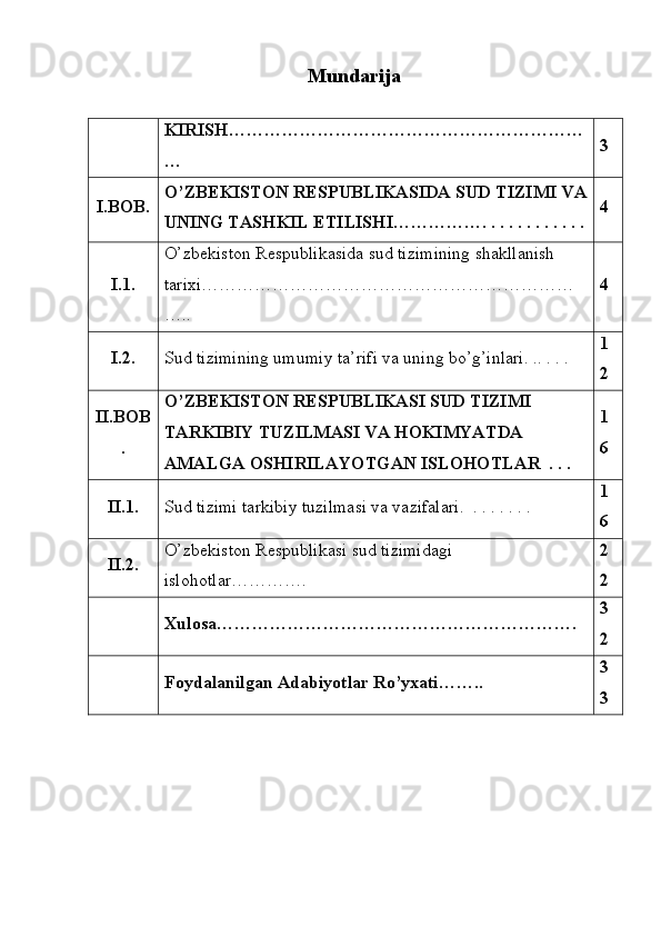 Mundarija
KIRISH……………………………………………………
… 3
I.BOB. O’ZBEKISTON RESPUBLIKASIDA SUD TIZIMI VA
UNING TASHKIL ETILISHI……………. . . . . . . . . . . . 4
I.1. O’zbekiston Respublikasida sud tizimining shakllanish 
tarixi………………………………………………………
….. 4
I.2. Sud tizimining umumiy ta’rifi va uning bo’g’inlari. .. . . .  1
2
II.BOB
. O’ZBEKISTON RESPUBLIKASI SUD TIZIMI 
TARKIBIY TUZILMASI VA HOKIMYATDA 
AMALGA OSHIRILAYOTGAN ISLOHOTLAR  . . .  1
6
II.1. Sud tizimi tarkibiy tuzilmasi va vazifalari.  . . . . . . .  1
6
II.2. O’zbekiston Respublikasi sud tizimidagi 
islohotlar…………. 2
2
Xulosa……………………………………………………. 3
2
Foydalanilgan Adabiyotlar Ro’yxati…….. 3
3 