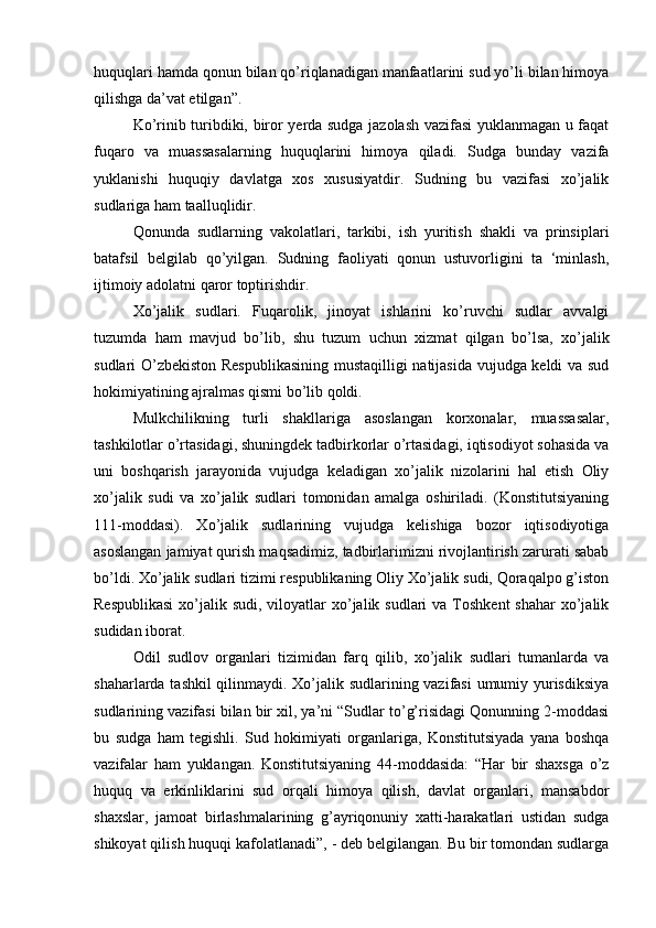 huquqlari hamda qonun bilan qo’riqlanadigan manfaatlarini sud yo’li bilan himoya
qilishga da’vat etilgan”. 
Ko’rinib turibdiki, biror yerda sudga jazolash vazifasi  yuklanmagan u faqat
fuqaro   va   muassasalarning   huquqlarini   himoya   qiladi.   Sudga   bunday   vazifa
yuklanishi   huquqiy   davlatga   xos   xususiyatdir.   Sudning   bu   vazifasi   xo’jalik
sudlariga ham taalluqlidir.
Qonunda   sudlarning   vakolatlari,   tarkibi,   ish   yuritish   shakli   va   prinsiplari
batafsil   belgilab   qo’yilgan.   Sudning   faoliyati   qonun   ustuvorligini   ta   ‘minlash,
ijtimoiy adolatni qaror toptirishdir. 
Xo’jalik   sudlari.   Fuqarolik,   jinoyat   ishlarini   ko’ruvchi   sudlar   avvalgi
tuzumda   ham   mavjud   bo’lib,   shu   tuzum   uchun   xizmat   qilgan   bo’lsa,   xo’jalik
sudlari O’zbekiston Respublikasining  mustaqilligi natijasida vujudga keldi va sud
hokimiyatining ajralmas qismi bo’lib qoldi. 
Mulkchilikning   turli   shakllariga   asoslangan   korxonalar,   muassasalar,
tashkilotlar o’rtasidagi, shuningdek tadbirkorlar o’rtasidagi, iqtisodiyot sohasida va
uni   boshqarish   jarayonida   vujudga   keladigan   xo’jalik   nizolarini   hal   etish   Oliy
xo’jalik   sudi   va   xo’jalik   sudlari   tomonidan   amalga   oshiriladi.   (Konstitutsiyaning
111-moddasi).   Xo’jalik   sudlarining   vujudga   kelishiga   bozor   iqtisodiyotiga
asoslangan jamiyat qurish maqsadimiz, tadbirlarimizni rivojlantirish zarurati sabab
bo’ldi. Xo’jalik sudlari tizimi respublikaning Oliy Xo’jalik sudi, Qoraqalpo g’iston
Respublikasi  xo’jalik sudi, viloyatlar  xo’jalik sudlari  va  Toshkent  shahar  xo’jalik
sudidan iborat. 
Odil   sudlov   organlari   tizimidan   farq   qilib,   xo’jalik   sudlari   tumanlarda   va
shaharlarda tashkil qilinmaydi. Xo’jalik sudlarining vazifasi  umumiy yurisdiksiya
sudlarining vazifasi bilan bir xil, ya’ni “Sudlar to’g’risidagi Qonunning 2-moddasi
bu   sudga   ham   tegishli.   Sud   hokimiyati   organlariga,   Konstitutsiyada   yana   boshqa
vazifalar   ham   yuklangan.   Konstitutsiyaning   44-moddasida:   “Har   bir   shaxsga   o’z
huquq   va   erkinliklarini   sud   orqali   himoya   qilish,   davlat   organlari,   mansabdor
shaxslar,   jamoat   birlashmalarining   g’ayriqonuniy   xatti-harakatlari   ustidan   sudga
shikoyat qilish huquqi kafolatlanadi”, - deb belgilangan. Bu bir tomondan sudlarga 