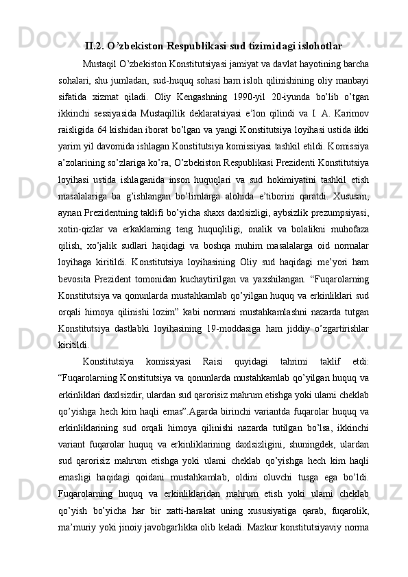 II.2. O’zbekiston Respublikasi sud tizimidagi islohotlar
Mustaqil O’zbekiston Konstitutsiyasi jamiyat va davlat hayotining barcha
sohalari, shu  jumladan,  sud-huquq sohasi  ham  isloh qilinishining oliy manbayi
sifatida   xizmat   qiladi.   Oliy   Kengashning   1990-yil   20-iyunda   bo’lib   o’tgan
ikkinchi   sessiyasida   Mustaqillik   deklaratsiyasi   e’lon   qilindi   va   I.   A.   Karimov
raisligida 64 kishidan iborat bo’lgan va yangi Konstitutsiya loyihasi ustida ikki
yarim yil davomida ishlagan Konstitutsiya komissiyasi tashkil etildi. Komissiya
a’zolarining so’zlariga ko’ra, O’zbekiston Respublikasi Prezidenti Konstitutsiya
loyihasi   ustida   ishlaganida   inson   huquqlari   va   sud   hokimiyatini   tashkil   etish
masalalariga   ba   g’ishlangan   bo’limlarga   alohida   e’tiborini   qaratdi.   Xususan,
aynan Prezidentning taklifi bo’yicha shaxs daxlsizligi, aybsizlik prezumpsiyasi,
xotin-qizlar   va   erkaklaming   teng   huquqliligi,   onalik   va   bolalikni   muhofaza
qilish,   xo’jalik   sudlari   haqidagi   va   boshqa   muhim   masalalarga   oid   normalar
loyihaga   kiritildi.   Konstitutsiya   loyihasining   Oliy   sud   haqidagi   me’yori   ham
bevosita   Prezident   tomonidan   kuchaytirilgan   va   yaxshilangan.   “Fuqarolarning
Konstitutsiya va qonunlarda mustahkamlab qo’yilgan huquq va erkinliklari sud
orqali   himoya   qilinishi   lozim”   kabi   normani   mustahkamlashni   nazarda   tutgan
Konstitutsiya   dastlabki   loyihasining   19-moddasiga   ham   jiddiy   o’zgartirishlar
kiritildi. 
Konstitutsiya   komissiyasi   Raisi   quyidagi   tahrimi   taklif   etdi:
“Fuqarolarning Konstitutsiya va qonunlarda mustahkamlab qo’yilgan huquq va
erkinliklari daxlsizdir, ulardan sud qarorisiz mahrum etishga yoki ulami cheklab
qo’yishga   hech   kim   haqli   emas”.Agarda   birinchi   variantda   fuqarolar   huquq   va
erkinliklarining   sud   orqali   himoya   qilinishi   nazarda   tutilgan   bo’lsa,   ikkinchi
variant   fuqarolar   huquq   va   erkinliklarining   daxlsizligini,   shuningdek,   ulardan
sud   qarorisiz   mahrum   etishga   yoki   ulami   cheklab   qo’yishga   hech   kim   haqli
emasligi   haqidagi   qoidani   mustahkamlab,   oldini   oluvchi   tusga   ega   bo’ldi.
Fuqarolarning   huquq   va   erkinliklaridan   mahrum   etish   yoki   ulami   cheklab
qo’yish   bo’yicha   har   bir   xatti-harakat   uning   xususiyatiga   qarab,   fuqarolik,
ma’muriy yoki jinoiy javobgarlikka olib keladi. Mazkur konstitutsiyaviy norma 