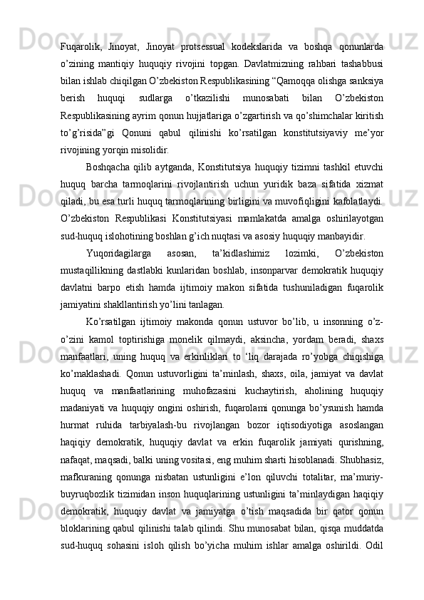 Fuqarolik,   Jinoyat,   Jinoyat   protsessual   kodekslarida   va   boshqa   qonunlarda
o’zining   mantiqiy   huquqiy   rivojini   topgan.   Davlatmizning   rahbari   tashabbusi
bilan ishlab chiqilgan O’zbekiston Respublikasining “Qamoqqa olishga sanksiya
berish   huquqi   sudlarga   o’tkazilishi   munosabati   bilan   O’zbekiston
Respublikasining ayrim qonun hujjatlariga o’zgartirish va qo’shimchalar kiritish
to’g’risida”gi   Qonuni   qabul   qilinishi   ko’rsatilgan   konstitutsiyaviy   me’yor
rivojining yorqin misolidir.
Boshqacha   qilib   aytganda,   Konstitutsiya   huquqiy   tizimni   tashkil   etuvchi
huquq   barcha   tarmoqlarini   rivojlantirish   uchun   yuridik   baza   sifatida   xizmat
qiladi, bu esa turli huquq tarmoqlarining birligini va muvofiqligini kafolatlaydi.
O’zbekiston   Respublikasi   Konstitutsiyasi   mamlakatda   amalga   oshirilayotgan
sud-huquq islohotining boshlan g’ich nuqtasi va asosiy huquqiy manbayidir.
Yuqoridagilarga   asosan,   ta’kidlashimiz   lozimki,   O’zbekiston
mustaqillikning   dastlabki   kunlaridan   boshlab,   insonparvar   demokratik   huquqiy
davlatni   barpo   etish   hamda   ijtimoiy   makon   sifatida   tushuniladigan   fuqarolik
jamiyatini shakllantirish yo’lini tanlagan. 
Ko’rsatilgan   ijtimoiy   makonda   qonun   ustuvor   bo’lib,   u   insonning   o’z-
o’zini   kamol   toptirishiga   monelik   qilmaydi,   aksincha,   yordam   beradi,   shaxs
manfaatlari,   uning   huquq   va   erkinliklari   to   ‘liq   darajada   ro’yobga   chiqishiga
ko’maklashadi.   Qonun   ustuvorligini   ta’minlash,   shaxs,   oila,   jamiyat   va   davlat
huquq   va   manfaatlarining   muhofazasini   kuchaytirish,   aholining   huquqiy
madaniyati   va  huquqiy  ongini   oshirish,  fuqarolami   qonunga  bo’ysunish  hamda
hurmat   ruhida   tarbiyalash-bu   rivojlangan   bozor   iqtisodiyotiga   asoslangan
haqiqiy   demokratik,   huquqiy   davlat   va   erkin   fuqarolik   jamiyati   qurishning,
nafaqat, maqsadi, balki uning vositasi, eng muhim sharti hisoblanadi. Shubhasiz,
mafkuraning   qonunga   nisbatan   ustunligini   e’lon   qiluvchi   totalitar,   ma’muriy-
buyruqbozlik   tizimidan  inson   huquqlarining  ustunligini   ta’minlaydigan   haqiqiy
demokratik,   huquqiy   davlat   va   jamiyatga   o’tish   maqsadida   bir   qator   qonun
bloklarining qabul qilinishi talab qilindi. Shu munosabat bilan, qisqa muddatda
sud-huquq   sohasini   isloh   qilish   bo’yicha   muhim   ishlar   amalga   oshirildi.   Odil 