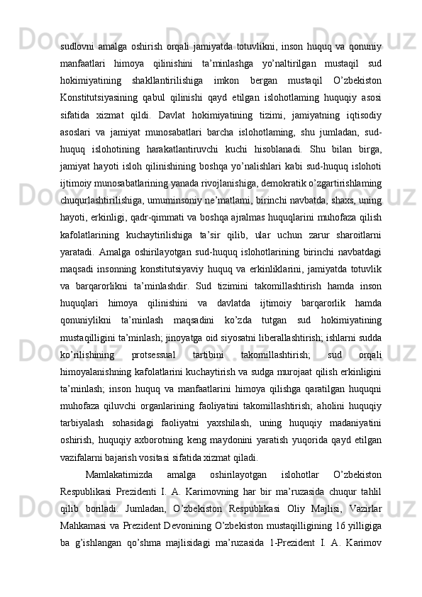 sudlovni   amalga   oshirish   orqali   jamiyatda   totuvlikni,   inson   huquq   va   qonuniy
manfaatlari   himoya   qilinishini   ta’minlashga   yo’naltirilgan   mustaqil   sud
hokimiyatining   shakllantirilishiga   imkon   bergan   mustaqil   O’zbekiston
Konstitutsiyasining   qabul   qilinishi   qayd   etilgan   islohotlaming   huquqiy   asosi
sifatida   xizmat   qildi.   Davlat   hokimiyatining   tizimi,   jamiyatning   iqtisodiy
asoslari   va   jamiyat   munosabatlari   barcha   islohotlaming,   shu   jumladan,   sud-
huquq   islohotining   harakatlantiruvchi   kuchi   hisoblanadi.   Shu   bilan   birga,
jamiyat   hayoti   isloh   qilinishining   boshqa   yo’nalishlari   kabi   sud-huquq   islohoti
ijtimoiy munosabatlarining yanada rivojlanishiga, demokratik o’zgartirishlaming
chuqurlashtirilishiga, umuminsoniy ne’matlami, birinchi navbatda, shaxs, uning
hayoti, erkinligi, qadr-qimmati va boshqa ajralmas huquqlarini muhofaza qilish
kafolatlarining   kuchaytirilishiga   ta’sir   qilib,   ular   uchun   zarur   sharoitlarni
yaratadi.   Amalga   oshirilayotgan   sud-huquq   islohotlarining   birinchi   navbatdagi
maqsadi   insonning   konstitutsiyaviy   huquq   va   erkinliklarini,   jamiyatda   totuvlik
va   barqarorlikni   ta’minlashdir.   Sud   tizimini   takomillashtirish   hamda   inson
huquqlari   himoya   qilinishini   va   davlatda   ijtimoiy   barqarorlik   hamda
qonuniylikni   ta’minlash   maqsadini   ko’zda   tutgan   sud   hokimiyatining
mustaqilligini ta’minlash; jinoyatga oid siyosatni liberallashtirish; ishlarni sudda
ko’rilishining   protsessual   tartibini   takomillashtirish;   sud   orqali
himoyalanishning kafolatlarini kuchaytirish va sudga murojaat qilish erkinligini
ta’minlash;   inson   huquq   va   manfaatlarini   himoya   qilishga   qaratilgan   huquqni
muhofaza   qiluvchi   organlarining   faoliyatini   takomillashtirish;   aholini   huquqiy
tarbiyalash   sohasidagi   faoliyatni   yaxshilash,   uning   huquqiy   madaniyatini
oshirish,   huquqiy   axborotning   keng   maydonini   yaratish   yuqorida   qayd   etilgan
vazifalarni bajarish vositasi sifatida xizmat qiladi.
Mamlakatimizda   amalga   oshirilayotgan   islohotlar   O’zbekiston
Respublikasi   Prezidenti   I.   A.   Karimovning   har   bir   ma’ruzasida   chuqur   tahlil
qilib   boriladi.   Jumladan,   O’zbekiston   Respublikasi   Oliy   Majlisi,   Vazirlar
Mahkamasi  va  Prezident  Devonining  O’zbekiston  mustaqilligining  16  yilligiga
ba   g’ishlangan   qo’shma   majlisidagi   ma’ruzasida   1-Prezident   I.   A.   Karimov