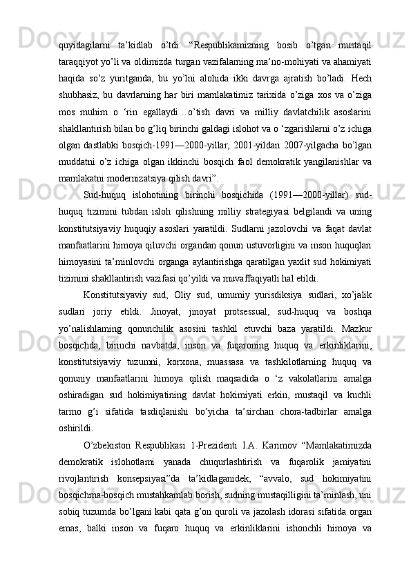 quyidagilarni   ta’kidlab   o’tdi:   “Respublikamizning   bosib   o’tgan   mustaqil
taraqqiyot yo’li va oldimizda turgan vazifalarning ma’no-mohiyati va ahamiyati
haqida   so’z   yuritganda,   bu   yo’lni   alohida   ikki   davrga   ajratish   bo’ladi.   Hech
shubhasiz,   bu   davrlarning   har   biri   mamlakatimiz   tarixida   o’ziga   xos   va   o’ziga
mos   muhim   o   ‘rin   egallaydi…o’tish   davri   va   milliy   davlatchilik   asoslarini
shakllantirish bilan bo g’liq birinchi galdagi islohot va o ‘zgarishlarni o’z ichiga
olgan   dastlabki   bosqich-1991—2000-yillar,   2001-yildan   2007-yilgacha   bo’lgan
muddatni   o’z   ichiga   olgan   ikkinchi   bosqich   faol   demokratik   yangilanishlar   va
mamlakatni modernizatsiya qilish davri”.
Sud-huquq   islohotining   birinchi   bosqichida   (1991—2000-yillar)   sud-
huquq   tizimini   tubdan   isloh   qilishning   milliy   strategiyasi   belgilandi   va   uning
konstitutsiyaviy   huquqiy   asoslari   yaratildi.   Sudlarni   jazolovchi   va   faqat   davlat
manfaatlarini himoya qiluvchi organdan qonun ustuvorligini va inson huquqlari
himoyasini  ta’minlovchi  organga  aylantirishga  qaratilgan  yaxlit  sud hokimiyati
tizimini shakllantirish vazifasi qo’yildi va muvaffaqiyatli hal etildi. 
Konstitutsiyaviy   sud,   Oliy   sud,   umumiy   yurisdiksiya   sudlari,   xo’jalik
sudlari   joriy   etildi.   Jinoyat,   jinoyat   protsessual,   sud-huquq   va   boshqa
yo’nalishlaming   qonunchilik   asosini   tashkil   etuvchi   baza   yaratildi.   Mazkur
bosqichda,   birinchi   navbatda,   inson   va   fuqaroning   huquq   va   erkinliklarini,
konstitutsiyaviy   tuzumni,   korxona,   muassasa   va   tashkilotlarning   huquq   va
qonuniy   manfaatlarini   himoya   qilish   maqsadida   o   ‘z   vakolatlarini   amalga
oshiradigan   sud   hokimiyatining   davlat   hokimiyati   erkin,   mustaqil   va   kuchli
tarmo   g’i   sifatida   tasdiqlanishi   bo’yicha   ta’sirchan   chora-tadbirlar   amalga
oshirildi.
O’zbekiston   Respublikasi   1-Prezidenti   I.A.   Karimov   “Mamlakatimizda
demokratik   islohotlami   yanada   chuqurlashtirish   va   fuqarolik   jamiyatini
rivojlantirish   konsepsiyasi”da   ta’kidlaganidek,   “avvalo,   sud   hokimiyatini
bosqichma-bosqich mustahkamlab borish, sudning mustaqilligini ta’minlash, uni
sobiq tuzumda bo’lgani kabi qata g’on quroli va jazolash idorasi sifatida organ
emas,   balki   inson   va   fuqaro   huquq   va   erkinliklarini   ishonchli   himoya   va 