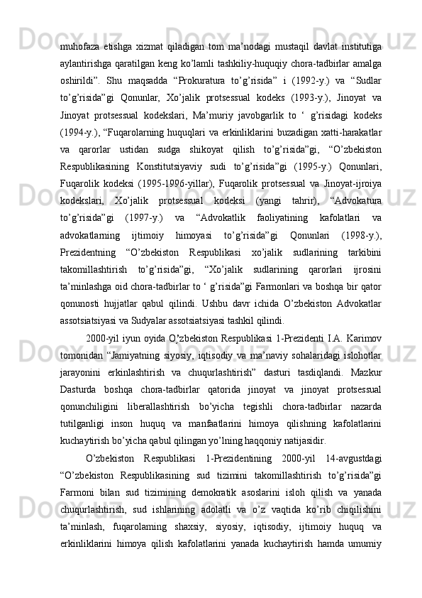 muhofaza   etishga   xizmat   qiladigan   tom   ma’nodagi   mustaqil   davlat   institutiga
aylantirishga qaratilgan keng ko’lamli tashkiliy-huquqiy chora-tadbirlar amalga
oshirildi”.   Shu   maqsadda   “Prokuratura   to’g’risida”   i   (1992-y.)   va   “Sudlar
to’g’risida”gi   Qonunlar,   Xo’jalik   protsessual   kodeks   (1993-y.),   Jinoyat   va
Jinoyat   protsessual   kodekslari,   Ma’muriy   javobgarlik   to   ‘   g’risidagi   kodeks
(1994-y.), “Fuqarolarning huquqlari  va erkinliklarini buzadigan xatti-harakatlar
va   qarorlar   ustidan   sudga   shikoyat   qilish   to’g’risida”gi,   “O’zbekiston
Respublikasining   Konstitutsiyaviy   sudi   to’g’risida”gi   (1995-y.)   Qonunlari,
Fuqarolik   kodeksi   (1995-1996-yillar),   Fuqarolik   protsessual   va   Jinoyat-ijroiya
kodekslari,   Xo’jalik   protsessual   kodeksi   (yangi   tahrir),   “Advokatura
to’g’risida”gi   (1997-y.)   va   “Advokatlik   faoliyatining   kafolatlari   va
advokatlarning   ijtimoiy   himoyasi   to’g’risida”gi   Qonunlari   (1998-y.),
Prezidentning   “O’zbekiston   Respublikasi   xo’jalik   sudlarining   tarkibini
takomillashtirish   to’g’risida”gi,   “Xo’jalik   sudlarining   qarorlari   ijrosini
ta’minlashga oid chora-tadbirlar to ‘ g’risida”gi Farmonlari va boshqa bir qator
qonunosti   hujjatlar   qabul   qilindi.   Ushbu   davr   ichida   O’zbekiston   Advokatlar
assotsiatsiyasi va Sudyalar assotsiatsiyasi tashkil qilindi.
2000-yil  iyun oyida O ’֥ zbekiston Respublikasi  1-Prezidenti  I.A. Karimov
tomonidan   “Jamiyatning   siyosiy,   iqtisodiy   va   ma’naviy   sohalaridagi   islohotlar
jarayonini   erkinlashtirish   va   chuqurlashtirish”   dasturi   tasdiqlandi.   Mazkur
Dasturda   boshqa   chora-tadbirlar   qatorida   jinoyat   va   jinoyat   protsessual
qonunchiligini   liberallashtirish   bo’yicha   tegishli   chora-tadbirlar   nazarda
tutilganligi   inson   huquq   va   manfaatlarini   himoya   qilishning   kafolatlarini
kuchaytirish bo’yicha qabul qilingan yo’lning haqqoniy natijasidir.
O’zbekiston   Respublikasi   1-Prezidentining   2000-yil   14-avgustdagi
“O’zbekiston   Respublikasining   sud   tizimini   takomillashtirish   to’g’risida”gi
Farmoni   bilan   sud   tizimining   demokratik   asoslarini   isloh   qilish   va   yanada
chuqurlashtirish,   sud   ishlarining   adolatli   va   o’z   vaqtida   ko’rib   chiqilishini
ta’minlash,   fuqarolaming   shaxsiy,   siyosiy,   iqtisodiy,   ijtimoiy   huquq   va
erkinliklarini   himoya   qilish   kafolatlarini   yanada   kuchaytirish   hamda   umumiy 