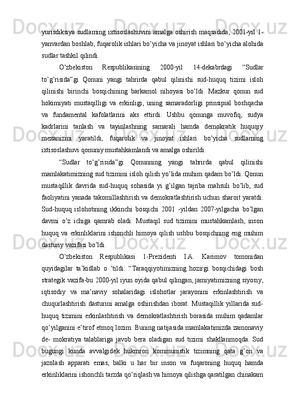 yurisdiksiya sudlaming ixtisoslashuvini amalga oshirish maqsadida, 2001-yil 1-
yanvardan boshlab, fuqarolik ishlari bo’yicha va jinoyat ishlari bo’yicha alohida
sudlar tashkil qilindi.
O’zbekiston   Respublikasining   2000-yil   14-dekabrdagi   “Sudlar
to’g’risida”gi   Qonuni   yangi   tahrirda   qabul   qilinishi   sud-huquq   tizimi   isloh
qilinishi   birinchi   bosqichining   barkamol   nihoyasi   bo’ldi.   Mazkur   qonun   sud
hokimiyati   mustaqilligi   va   erkinligi,   uning   samaradorligi   prinsipial   boshqacha
va   fundamental   kafolatlarini   aks   ettirdi.   Ushbu   qonunga   muvofiq,   sudya
kadrlarini   tanlash   va   tayinlashning   samarali   hamda   demokratik   huquqiy
mexanizmi   yaratildi,   fuqarolik   va   jinoyat   ishlari   bo’yicha   sudlarning
ixtisoslashuvi qonuniy mustahkamlandi va amalga oshirildi.
“Sudlar   to’g’risida”gi   Qonunning   yangi   tahrirda   qabul   qilinishi
mamlakatimizning sud tizimini isloh qilish yo’lida muhim qadam bo’ldi. Qonun
mustaqillik   davrida   sud-huquq   sohasida   yi   g’ilgan   tajriba   mahsuli   bo’lib,   sud
faoliyatini yanada takomillashtirish va demokratlashtirish uchun sharoit yaratdi.
Sud-huquq   islohotining   ikkinchi   bosqichi   2001   -yildan   2007-yilgacha   bo’lgan
davmi   o’z   ichiga   qamrab   oladi.   Mustaqil   sud   tizimini   mustahkamlash,   inson
huquq   va   erkinliklarini   ishonchli   himoya   qilish   ushbu   bosqichning   eng   muhim
dasturiy vazifasi bo’ldi.
O’zbekiston   Respublikasi   1-Prezidenti   I.A.   Karimov   tomonidan
quyidagilar   ta’kidlab   o   ‘tildi:   “Taraqqiyotimizning   hozirgi   bosqichidagi   bosh
strategik vazifa-bu 2000-yil iyun oyida qabul qilingan, jamiyatimizning siyosiy,
iqtisodiy   va   ma’naviy   sohalaridagi   islohotlar   jarayonini   erkinlashtirish   va
chuqurlashtirish   dasturini   amalga   oshirishdan   iborat.   Mustaqillik   yillarida   sud-
huquq   tizimini   erkinlashtirish   va   demokratlashtirish   borasida   muhim   qadamlar
qo’yilganini e’tirof etmoq lozim. Buning natijasida mamlakatimizda zamonaviy
de-   mokratiya   talablariga   javob   bera   oladigan   sud   tizimi   shakllanmoqda.   Sud
bugungi   kunda   avvalgidek   hukmron   kommunistik   tizimning   qata   g’on   va
jazolash   apparati   emas,   balki   u   har   bir   inson   va   fuqaroning   huquq   hamda
erkinliklarini ishonchli tarzda qo’riqlash va himoya qilishga qaratilgan chinakam 