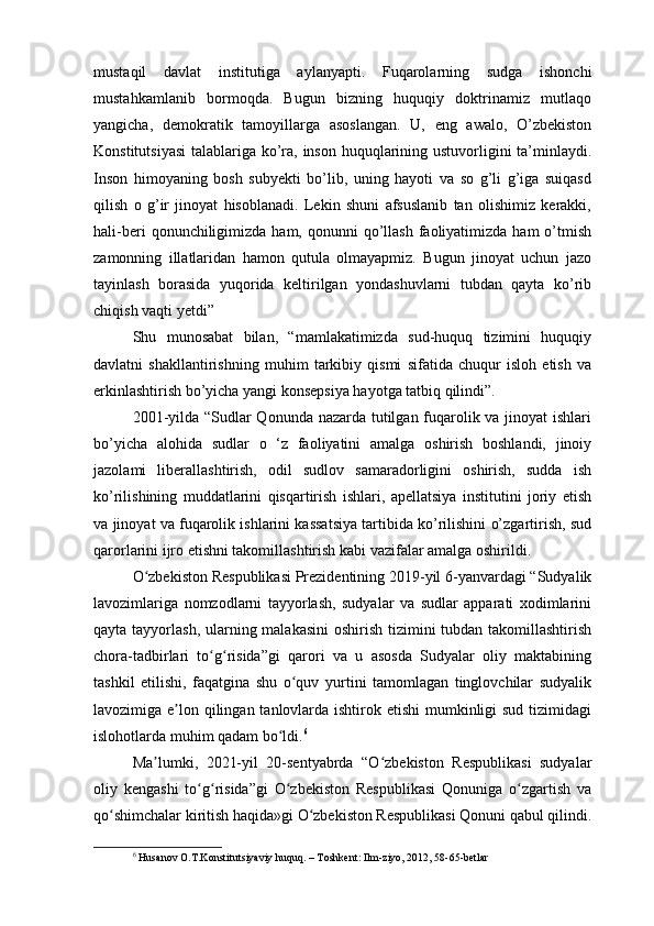 mustaqil   davlat   institutiga   aylanyapti.   Fuqarolarning   sudga   ishonchi
mustahkamlanib   bormoqda.   Bugun   bizning   huquqiy   doktrinamiz   mutlaqo
yangicha,   demokratik   tamoyillarga   asoslangan.   U,   eng   awalo,   O’zbekiston
Konstitutsiyasi  talablariga ko’ra, inson huquqlarining ustuvorligini ta’minlaydi.
Inson   himoyaning   bosh   subyekti   bo’lib,   uning   hayoti   va   so   g’li   g’iga   suiqasd
qilish   o   g’ir   jinoyat   hisoblanadi.   Lekin   shuni   afsuslanib   tan   olishimiz   kerakki,
hali-beri   qonunchiligimizda  ham,  qonunni  qo’llash   faoliyatimizda  ham  o’tmish
zamonning   illatlaridan   hamon   qutula   olmayapmiz.   Bugun   jinoyat   uchun   jazo
tayinlash   borasida   yuqorida   keltirilgan   yondashuvlarni   tubdan   qayta   ko’rib
chiqish vaqti yetdi” 
Shu   munosabat   bilan,   “mamlakatimizda   sud-huquq   tizimini   huquqiy
davlatni   shakllantirishning   muhim   tarkibiy   qismi   sifatida   chuqur   isloh   etish   va
erkinlashtirish bo’yicha yangi konsepsiya hayotga tatbiq qilindi”.
2001-yilda “Sudlar  Qonunda nazarda tutilgan fuqarolik va jinoyat ishlari
bo’yicha   alohida   sudlar   o   ‘z   faoliyatini   amalga   oshirish   boshlandi,   jinoiy
jazolami   liberallashtirish,   odil   sudlov   samaradorligini   oshirish,   sudda   ish
ko’rilishining   muddatlarini   qisqartirish   ishlari,   apellatsiya   institutini   joriy   etish
va jinoyat va fuqarolik ishlarini kassatsiya tartibida ko’rilishini o’zgartirish, sud
qarorlarini ijro etishni takomillashtirish kabi vazifalar amalga oshirildi.
O zbekiston Respublikasi Prezidentining 2019-yil 6-yanvardagi “Sudyalikʻ
lavozimlariga   nomzodlarni   tayyorlash,   sudyalar   va   sudlar   apparati   xodimlarini
qayta tayyorlash, ularning malakasini  oshirish tizimini  tubdan takomillashtirish
chora-tadbirlari   to g risida”gi   qarori   va   u   asosda   Sudyalar   oliy   maktabining	
ʻ ʻ
tashkil   etilishi,   faqatgina   shu   o quv   yurtini   tamomlagan   tinglovchilar   sudyalik	
ʻ
lavozimiga e lon qilingan tanlovlarda ishtirok etishi  mumkinligi  sud tizimidagi	
ʼ
islohotlarda muhim qadam bo ldi.	
ʻ 6
Ma lumki,   2021-yil   20-sentyabrda   “O zbekiston   Respublikasi   sudyalar	
ʼ ʻ
oliy   kengashi   to g risida”gi   O zbekiston   Respublikasi   Qonuniga   o zgartish   va	
ʻ ʻ ʻ ʻ
qo shimchalar kiritish haqida»gi O zbekiston Respublikasi Qonuni qabul qilindi.	
ʻ ʻ
6
  Husanov O.T.Konstitutsiyaviy huquq. – Toshkent: Ilm-ziyo, 2012, 58-65-betlar 