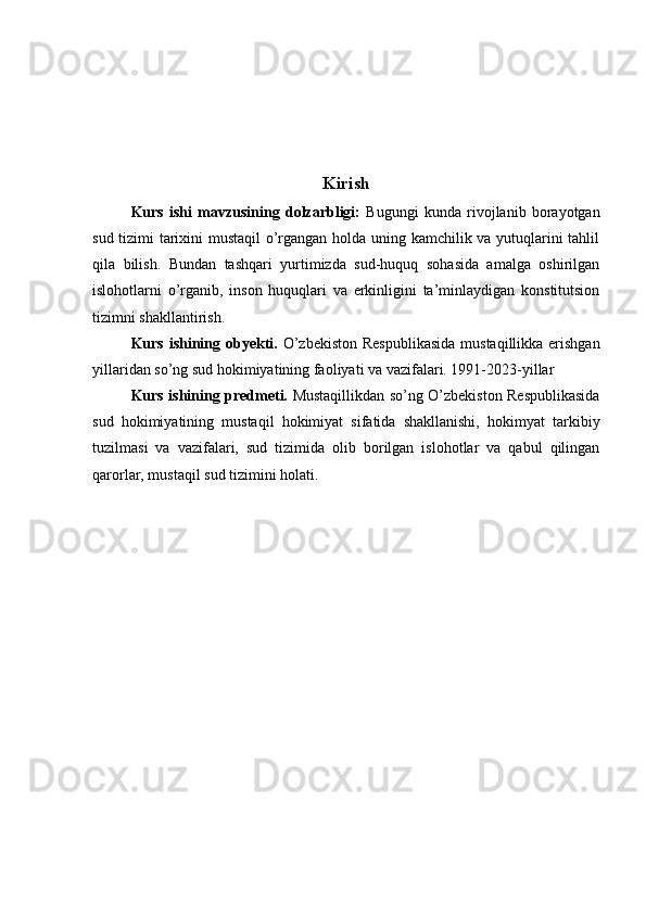 Kirish
Kurs   ishi   mavzusining   dolzarbligi:   Bugungi   kunda   rivojlanib   borayotgan
sud tizimi tarixini mustaqil o’rgangan holda uning kamchilik va yutuqlarini tahlil
qila   bilish.   Bundan   tashqari   yurtimizda   sud-huquq   sohasida   amalga   oshirilgan
islohotlarni   o’rganib,   inson   huquqlari   va   erkinligini   ta’minlaydigan   konstitutsion
tizimni shakllantirish.
Kurs ishining obyekti.   O’zbekiston Respublikasida  mustaqillikka erishgan
yillaridan so’ng sud hokimiyatining faoliyati va vazifalari. 1991-2023-yillar
Kurs ishining predmeti.   Mustaqillikdan so’ng O’zbekiston Respublikasida
sud   hokimiyatining   mustaqil   hokimiyat   sifatida   shakllanishi,   hokimyat   tarkibiy
tuzilmasi   va   vazifalari,   sud   tizimida   olib   borilgan   islohotlar   va   qabul   qilingan
qarorlar, mustaqil sud tizimini holati. 
