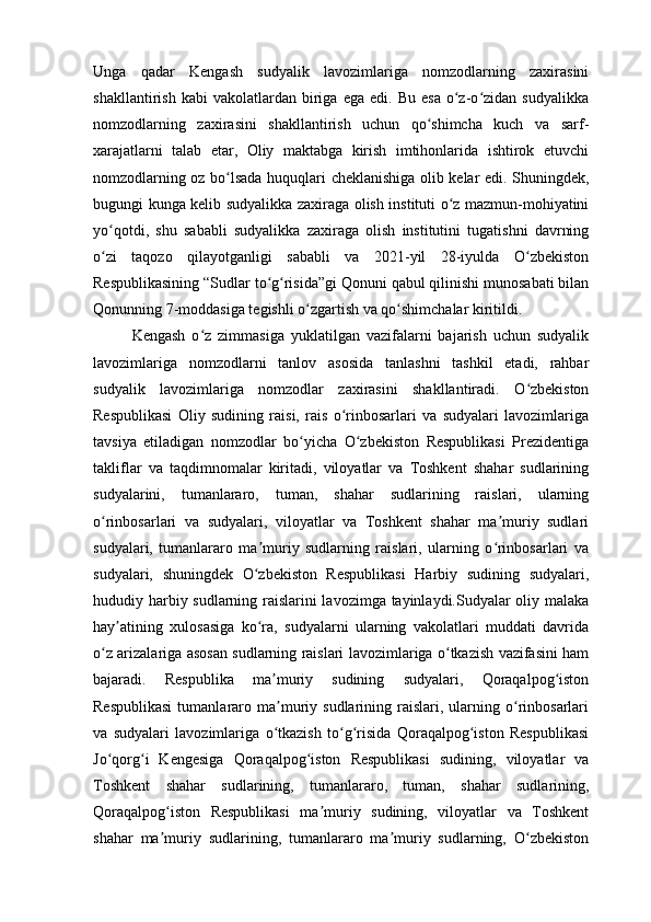 Unga   qadar   Kengash   sudyalik   lavozimlariga   nomzodlarning   zaxirasini
shakllantirish   kabi   vakolatlardan   biriga   ega   edi.  Bu   esa   o z-o zidan  sudyalikkaʻ ʻ
nomzodlarning   zaxirasini   shakllantirish   uchun   qo shimcha   kuch   va   sarf-	
ʻ
xarajatlarni   talab   etar,   Oliy   maktabga   kirish   imtihonlarida   ishtirok   etuvchi
nomzodlarning oz bo lsada huquqlari cheklanishiga olib kelar edi. Shuningdek,	
ʻ
bugungi kunga kelib sudyalikka zaxiraga olish instituti o z mazmun-mohiyatini	
ʻ
yo qotdi,   shu   sababli   sudyalikka   zaxiraga   olish   institutini   tugatishni   davrning	
ʻ
o zi   taqozo   qilayotganligi   sababli   va   2021-yil   28-iyulda   O zbekiston
ʻ ʻ
Respublikasining “Sudlar to g risida”gi Qonuni qabul qilinishi munosabati bilan	
ʻ ʻ
Qonunning 7-moddasiga tegishli o zgartish va qo shimchalar kiritildi.	
ʻ ʻ
Kengash   o z   zimmasiga   yuklatilgan   vazifalarni   bajarish   uchun   sudyalik	
ʻ
lavozimlariga   nomzodlarni   tanlov   asosida   tanlashni   tashkil   etadi,   rahbar
sudyalik   lavozimlariga   nomzodlar   zaxirasini   shakllantiradi.   O zbekiston	
ʻ
Respublikasi   Oliy   sudining   raisi,   rais   o rinbosarlari   va   sudyalari   lavozimlariga	
ʻ
tavsiya   etiladigan   nomzodlar   bo yicha   O zbekiston   Respublikasi   Prezidentiga	
ʻ ʻ
takliflar   va   taqdimnomalar   kiritadi,   viloyatlar   va   Toshkent   shahar   sudlarining
sudyalarini,   tumanlararo,   tuman,   shahar   sudlarining   raislari,   ularning
o rinbosarlari   va   sudyalari,   viloyatlar   va   Toshkent   shahar   ma muriy   sudlari	
ʻ ʼ
sudyalari,   tumanlararo   ma muriy   sudlarning   raislari,   ularning   o rinbosarlari   va	
ʼ ʻ
sudyalari,   shuningdek   O zbekiston   Respublikasi   Harbiy   sudining   sudyalari,
ʻ
hududiy harbiy sudlarning raislarini lavozimga tayinlaydi.Sudyalar oliy malaka
hay atining   xulosasiga   ko ra,   sudyalarni   ularning   vakolatlari   muddati   davrida	
ʼ ʻ
o z arizalariga asosan sudlarning raislari lavozimlariga o tkazish vazifasini ham	
ʻ ʻ
bajaradi.   Respublika   ma muriy   sudining   sudyalari,   Qoraqalpog iston	
ʼ ʻ
Respublikasi  tumanlararo  ma muriy  sudlarining  raislari,   ularning  o rinbosarlari
ʼ ʻ
va   sudyalari   lavozimlariga   o tkazish   to g risida   Qoraqalpog iston   Respublikasi
ʻ ʻ ʻ ʻ
Jo qorg i   Kengesiga   Qoraqalpog iston   Respublikasi   sudining,   viloyatlar   va	
ʻ ʻ ʻ
Toshkent   shahar   sudlarining,   tumanlararo,   tuman,   shahar   sudlarining,
Qoraqalpog iston   Respublikasi   ma muriy   sudining,   viloyatlar   va   Toshkent	
ʻ ʼ
shahar   ma muriy   sudlarining,   tumanlararo   ma muriy   sudlarning,   O zbekiston
ʼ ʼ ʻ 