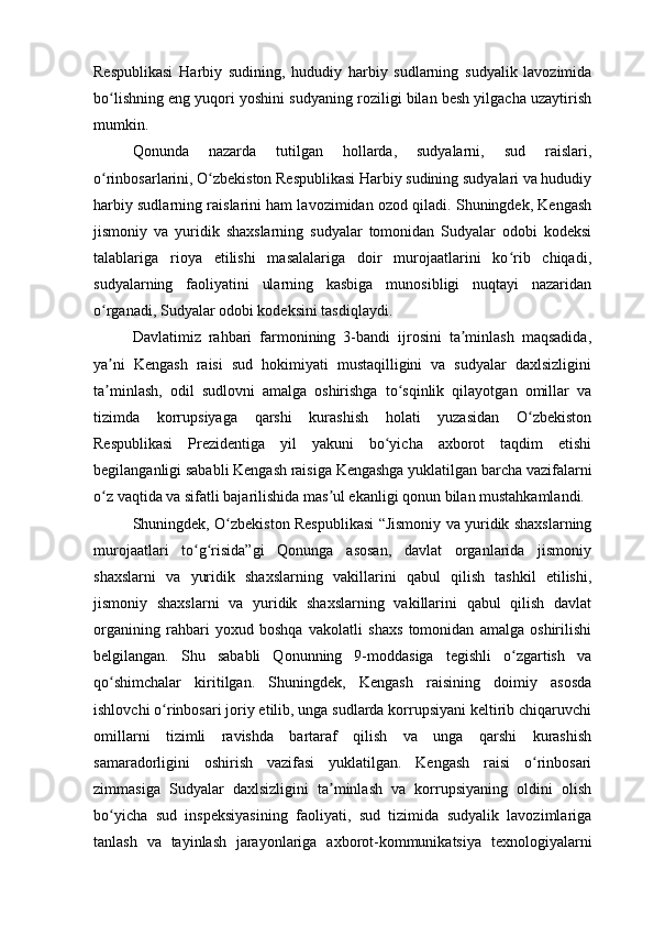 Respublikasi   Harbiy   sudining,   hududiy   harbiy   sudlarning   sudyalik   lavozimida
bo lishning eng yuqori yoshini sudyaning roziligi bilan besh yilgacha uzaytirishʻ
mumkin. 
Qonunda   nazarda   tutilgan   hollarda,   sudyalarni,   sud   raislari,
o rinbosarlarini, O zbekiston Respublikasi Harbiy sudining sudyalari va hududiy
ʻ ʻ
harbiy sudlarning raislarini ham lavozimidan ozod qiladi. Shuningdek, Kengash
jismoniy   va   yuridik   shaxslarning   sudyalar   tomonidan   Sudyalar   odobi   kodeksi
talablariga   rioya   etilishi   masalalariga   doir   murojaatlarini   ko rib   chiqadi,	
ʻ
sudyalarning   faoliyatini   ularning   kasbiga   munosibligi   nuqtayi   nazaridan
o rganadi, Sudyalar odobi kodeksini tasdiqlaydi.	
ʻ
Davlatimiz   rahbari   farmonining   3-bandi   ijrosini   ta minlash   maqsadida,	
ʼ
ya ni   Kengash   raisi   sud   hokimiyati   mustaqilligini   va   sudyalar   daxlsizligini	
ʼ
ta minlash,   odil   sudlovni   amalga   oshirishga   to sqinlik   qilayotgan   omillar   va
ʼ ʻ
tizimda   korrupsiyaga   qarshi   kurashish   holati   yuzasidan   O zbekiston	
ʻ
Respublikasi   Prezidentiga   yil   yakuni   bo yicha   axborot   taqdim   etishi	
ʻ
begilanganligi sababli Kengash raisiga Kengashga yuklatilgan barcha vazifalarni
o z vaqtida va sifatli bajarilishida mas ul ekanligi qonun bilan mustahkamlandi. 	
ʻ ʼ
Shuningdek, O zbekiston Respublikasi “Jismoniy va yuridik shaxslarning	
ʻ
murojaatlari   to g risida”gi   Qonunga   asosan,   davlat   organlarida   jismoniy	
ʻ ʻ
shaxslarni   va   yuridik   shaxslarning   vakillarini   qabul   qilish   tashkil   etilishi,
jismoniy   shaxslarni   va   yuridik   shaxslarning   vakillarini   qabul   qilish   davlat
organining   rahbari   yoxud   boshqa   vakolatli   shaxs   tomonidan   amalga   oshirilishi
belgilangan.   Shu   sababli   Qonunning   9-moddasiga   tegishli   o zgartish   va	
ʻ
qo shimchalar   kiritilgan.   Shuningdek,   Kengash   raisining   doimiy   asosda	
ʻ
ishlovchi o rinbosari joriy etilib, unga sudlarda korrupsiyani keltirib chiqaruvchi	
ʻ
omillarni   tizimli   ravishda   bartaraf   qilish   va   unga   qarshi   kurashish
samaradorligini   oshirish   vazifasi   yuklatilgan.   Kengash   raisi   o rinbosari	
ʻ
zimmasiga   Sudyalar   daxlsizligini   ta minlash   va   korrupsiyaning   oldini   olish	
ʼ
bo yicha   sud   inspeksiyasining   faoliyati,   sud   tizimida   sudyalik   lavozimlariga	
ʻ
tanlash   va   tayinlash   jarayonlariga   axborot-kommunikatsiya   texnologiyalarni 