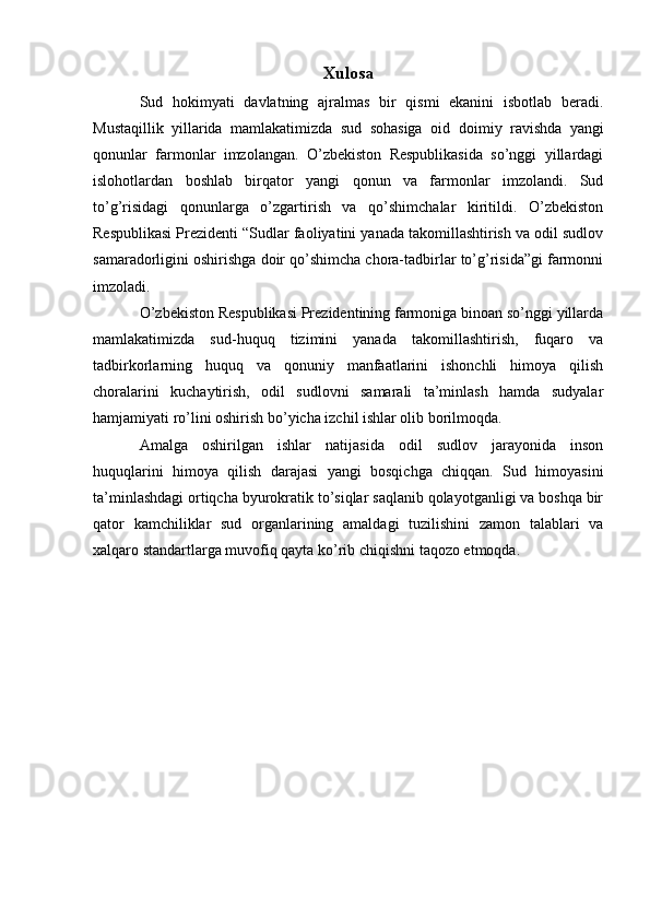 Xulosa
Sud   hokimyati   davlatning   ajralmas   bir   qismi   ekanini   isbotlab   beradi.
Mustaqillik   yillarida   mamlakatimizda   sud   sohasiga   oid   doimiy   ravishda   yangi
qonunlar   farmonlar   imzolangan.   O’zbekiston   Respublikasida   so’nggi   yillardagi
islohotlardan   boshlab   birqator   yangi   qonun   va   farmonlar   imzolandi.   Sud
to’g’risidagi   qonunlarga   o’zgartirish   va   qo’shimchalar   kiritildi.   O’zbekiston
Respublikasi Prezidenti “Sudlar faoliyatini yanada takomillashtirish va odil sudlov
samaradorligini oshirishga doir qo’shimcha chora-tadbirlar to’g’risida”gi farmonni
imzoladi.
O’zbekiston Respublikasi Prezidentining farmoniga binoan so’nggi yillarda
mamlakatimizda   sud-huquq   tizimini   yanada   takomillashtirish,   fuqaro   va
tadbirkorlarning   huquq   va   qonuniy   manfaatlarini   ishonchli   himoya   qilish
choralarini   kuchaytirish,   odil   sudlovni   samarali   ta’minlash   hamda   sudyalar
hamjamiyati ro’lini oshirish bo’yicha izchil ishlar olib borilmoqda.
Amalga   oshirilgan   ishlar   natijasida   odil   sudlov   jarayonida   inson
huquqlarini   himoya   qilish   darajasi   yangi   bosqichga   chiqqan.   Sud   himoyasini
ta’minlashdagi ortiqcha byurokratik to’siqlar saqlanib qolayotganligi va boshqa bir
qator   kamchiliklar   sud   organlarining   amaldagi   tuzilishini   zamon   talablari   va
xalqaro standartlarga muvofiq qayta ko’rib chiqishni taqozo etmoqda. 