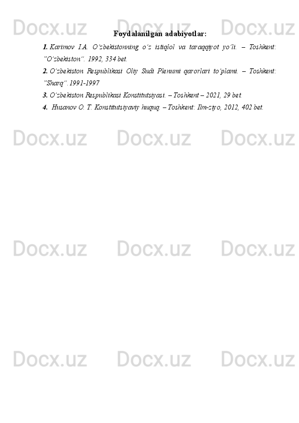 Foydalanilgan adabiyotlar:
1. Karimov   I.A.   O’zbekistonning   o’z   istiqlol   va   taraqqiyot   yo’li.   –   Toshkent:
“O’zbekiston”. 1992, 334 bet.
2. O’zbekiston   Respublikasi   Oliy   Sudi   Plenumi   qarorlari   to’plami.   –   Toshkent:
“Sharq”.1991-1997
3. O’zbekiston Respublikasi Konstitutsiyasi. – Toshkent – 2021, 29 bet.
4.  Husanov O. T. Konstitutsiyaviy huquq. – Toshkent: Ilm-ziyo, 2012, 402 bet. 