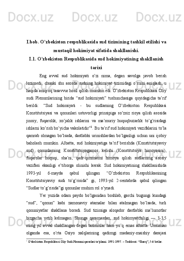 I.bob. O’zbekiston respublikasida sud tizimining tashkil etilishi va
mustaqil hokimiyat sifatida shakllanishi.
I.1. O’zbekiston Respublikasida sud hokimiyatining shakllanish
tarixi
Eng   avval   sud   hokimiyati   o’zi   nima,   degan   savolga   javob   berish
lozimedi,   chunki   shu   asosda   sudning   hokimiyat   tizimidagi   o’rnini   aniqlash,   u
haqida aniqroq tasavvur hosil qilish mumkin edi. O’zbekiston Respublikasi Oliy
sudi   Plenumlarining   birida   “sud   hokimiyati”   tushunchasiga   quyidagicha   ta’rif
berildi:   “Sud   hokimiyati   -   bu   sudlarning   O’zbekiston   Respublikasi
Konstitutsiyasi   va   qonunlari   ustuvorligi   prinsipiga   so’zsiz   rioya   qilish   asosida
jinoiy,   fuqarolik,   xo’jalik   ishlarini   va   ma’muriy   huquqbuzarlik   to’g’risidagi
ishlarni ko’rish bo’yicha vakolatidir” 1
. Bu ta’rif sud hokimiyati vazifalarini to’la
qamrab   olmagan   bo’lsada,   dastlabki   urinishlardan   bo’lganligi   uchun   uni   ijobiy
baholash   mumkin.   Albatta,   sud   hokimiyatiga   ta’rif   berishda   (Konstitutsiyaviy
sud)   qonunlarning   Konstitutsiyagamos   kelishi   (Konstitutsiya   himoyasini),
fuqarolar   huquqi,   sha’ni,   qadr-qimmatini   himoya   qilish   sudlarning   asosiy
vazifasi   ekanligi   e’tiborga   olinishi   kerak.   Sud   hokimiyatining   shakllanishida
1993-yil   6-mayda   qabul   qilingan   “O’zbekiston   Respublikasining
Konstitutsiyaviy   sudi   to’g’risida”   gi,   1993-yil   2-sentabrda   qabul   qilingan
“Sudlar to’g’risida”gi qonunlar muhim rol o’ynadi.
Yer   yuzida   odam   paydo   bo’lganidan   boshlab,   garchi   bugungi   kundagi
“sud”,   “qonun”   kabi   zamonaviy   atamalar   bilan   atalmagan   bo’lsada,   turli
qonuniyatlar   shakllana   boradi.   Sud   tizimiga   aloqador   dastlabki   ma’lumotlar
bizgacha   yetib   kelmagan.   Shunga   qaramasdan,   sud   hokimyatchiligi   —   3-3,5
ming   yil   avval   shakllangan   degan   taxminlar   ham   yo’q   emas   albatta.   Umuman
olganda   esa,   o’rta   Osiyo   xalqlarining   qadimgi   madaniy-maishiy   darajasi
1
 O‘zbekiston Respublikasi Oliy Sudi Plenumi qarorlari to‘plami. 1991-1997. – Toshkent: “Sharq”, 5-6-betlar. 