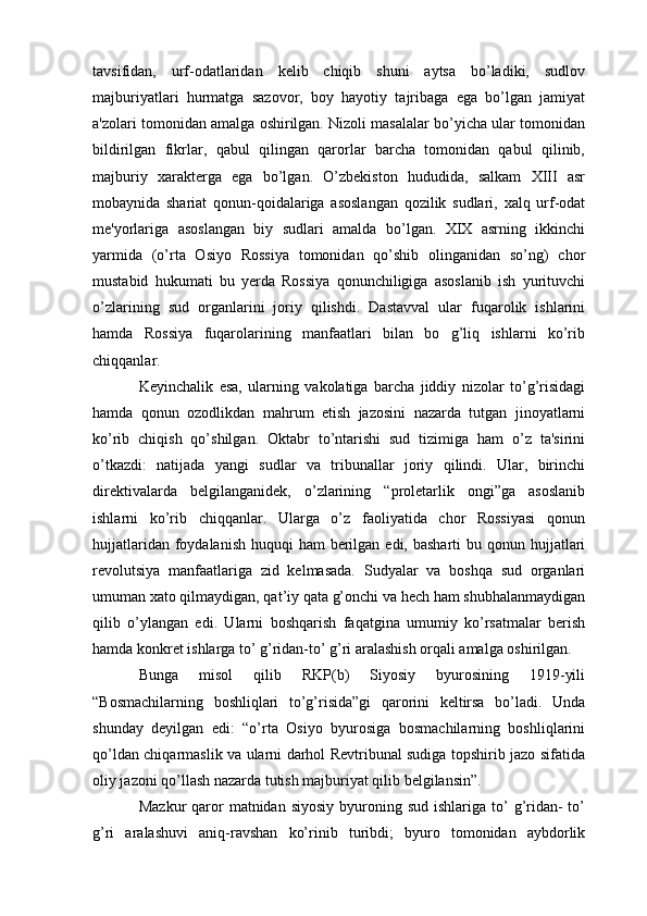 tavsifidan,   urf-odatlaridan   kelib   chiqib   shuni   aytsa   bo’ladiki,   sudlov
majburiyatlari   hurmatga   sazovor,   boy   hayotiy   tajribaga   ega   bo’lgan   jamiyat
a'zolari tomonidan amalga oshirilgan. Nizoli masalalar bo’yicha ular tomonidan
bildirilgan   fikrlar,   qabul   qilingan   qarorlar   barcha   tomonidan   qabul   qilinib,
majburiy   xarakterga   ega   bo’lgan.   O’zbekiston   hududida,   salkam   XIII   asr
mobaynida   shariat   qonun-qoidalariga   asoslangan   qozilik   sudlari,   xalq   urf-odat
me'yorlariga   asoslangan   biy   sudlari   amalda   bo’lgan.   XIX   asrning   ikkinchi
yarmida   (o’rta   Osiyo   Rossiya   tomonidan   qo’shib   olinganidan   so’ng)   chor
mustabid   hukumati   bu   yerda   Rossiya   qonunchiligiga   asoslanib   ish   yurituvchi
o’zlarining   sud   organlarini   joriy   qilishdi.   Dastavval   ular   fuqarolik   ishlarini
hamda   Rossiya   fuqarolarining   manfaatlari   bilan   bo   g’liq   ishlarni   ko’rib
chiqqanlar. 
Keyinchalik   esa,   ularning   vakolatiga   barcha   jiddiy   nizolar   to’g’risidagi
hamda   qonun   ozodlikdan   mahrum   etish   jazosini   nazarda   tutgan   jinoyatlarni
ko’rib   chiqish   qo’shilgan.   Oktabr   to’ntarishi   sud   tizimiga   ham   o’z   ta'sirini
o’tkazdi:   natijada   yangi   sudlar   va   tribunallar   joriy   qilindi.   Ular,   birinchi
direktivalarda   belgilanganidek,   o’zlarining   “proletarlik   ongi”ga   asoslanib
ishlarni   ko’rib   chiqqanlar.   Ularga   o’z   faoliyatida   chor   Rossiyasi   qonun
hujjatlaridan foydalanish  huquqi  ham  berilgan edi,  basharti  bu qonun hujjatlari
revolutsiya   manfaatlariga   zid   kelmasada.   Sudyalar   va   boshqa   sud   organlari
umuman xato qilmaydigan, qat’iy qata g’onchi va hech ham shubhalanmaydigan
qilib   o’ylangan   edi.   Ularni   boshqarish   faqatgina   umumiy   ko’rsatmalar   berish
hamda konkret ishlarga to’ g’ridan-to’ g’ri aralashish orqali amalga oshirilgan. 
Bunga   misol   qilib   RKP(b)   Siyosiy   byurosining   1919-yili
“Bosmachilarning   boshliqlari   to’g’risida”gi   qarorini   keltirsa   bo’ladi.   Unda
shunday   deyilgan   edi:   “o’rta   Osiyo   byurosiga   bosmachilarning   boshliqlarini
qo’ldan chiqarmaslik va ularni darhol Revtribunal sudiga topshirib jazo sifatida
oliy jazoni qo’llash nazarda tutish majburiyat qilib belgilansin”.
Mazkur   qaror   matnidan  siyosiy  byuroning sud  ishlariga  to’  g’ridan-  to’
g’ri   aralashuvi   aniq-ravshan   ko’rinib   turibdi;   byuro   tomonidan   aybdorlik 