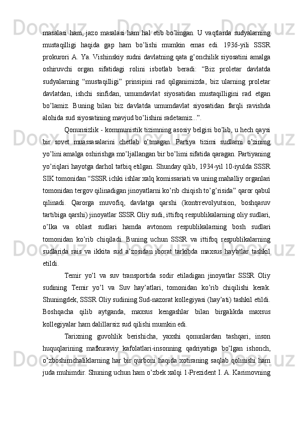 masalasi   ham,   jazo   masalasi   ham   hal   etib   bo’lingan.   U   vaqtlarda   sudyalarning
mustaqilligi   haqida   gap   ham   bo’lishi   mumkin   emas   edi.   1936-yili   SSSR
prokurori A. Ya. Vishinskiy sudni davlatning qata g’onchilik siyosatini amalga
oshiruvchi   organ   sifatidagi   rolini   isbotlab   beradi:   “Biz   proletar   davlatda
sudyalarning   “mustaqilligi”   prinsipini   rad   qilganimizda,   biz   ularning   proletar
davlatdan,   ishchi   sinfidan,   umumdavlat   siyosatidan   mustaqilligini   rad   etgan
bo’lamiz.   Buning   bilan   biz   davlatda   umumdavlat   siyosatidan   farqli   ravishda
alohida sud siyosatining mavjud bo’lishini radetamiz...”.
Qonunsizlik - kommunistik tizimning asosiy belgisi bo’lib, u hech qaysi
bir   sovet   muassasalarini   chetlab   o’tmagan.   Partiya   tizimi   sudlarni   o’zining
yo’lini amalga oshirishga mo’ljallangan bir bo’limi sifatida qaragan. Partiyaning
yo’riqlari hayotga darhol tatbiq etilgan. Shunday qilib, 1934-yil 10-iyulda SSSR
SIK tomonidan “SSSR ichki ishlar xalq komissariati va uning mahalliy organlari
tomonidan tergov qilinadigan jinoyatlarni ko’rib chiqish to’g’risida” qaror qabul
qilinadi.   Qarorga   muvofiq,   davlatga   qarshi   (kontrrevolyutsion,   boshqaruv
tartibiga qarshi) jinoyatlar SSSR Oliy sudi, ittifoq respublikalarning oliy sudlari,
o’lka   va   oblast   sudlari   hamda   avtonom   respublikalarning   bosh   sudlari
tomonidan   ko’rib   chiqiladi.   Buning   uchun   SSSR   va   ittifoq   respublikalarning
sudlarida   rais   va   ikkita   sud   a’zosidan   iborat   tarkibda   maxsus   hay'atlar   tashkil
etildi.
Temir   yo’l   va   suv   transportida   sodir   etiladigan   jinoyatlar   SSSR   Oliy
sudining   Temir   yo’l   va   Suv   hay’atlari,   tomonidan   ko’rib   chiqilishi   kerak.
Shuningdek, SSSR Oliy sudining Sud-nazorat kollegiyasi (hay’ati) tashkil etildi.
Boshqacha   qilib   aytganda,   maxsus   kengashlar   bilan   birgalikda   maxsus
kollegiyalar ham dalillarsiz sud qilishi mumkin edi.
Tarixning   guvohlik   berishicha,   yaxshi   qonunlardan   tashqari,   inson
huquqlarining   mafkuraviy   kafolatlari-insonning   qadriyatiga   bo’lgan   ishonch,
o’zboshimchaliklarning  har  bir  qurboni  haqida  xotiraning saqlab  qolinishi  ham
juda muhimdir. Shuning uchun ham o’zbek xalqi 1-Prezident I. A. Karimovning