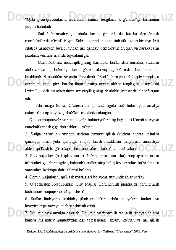 “Qata   g’on-qurbonlarini   xotiralash   kunini   belgilash   to’g’risida”gi   farmonini
yuqori baholadi.
Sud   hokimiyatning   alohida   tarmo   g’i   sifatida   barcha   demokratik
mamlakatlarda e’tirof etilgan. Sobiq tuzumda sud sotsialistik tuzum himoyachisi
sifatida   namoyon   bo’lib,   undan   har   qanday   demokratik   chiqish   va   harakatlarni
jazolash vositasi sifatida foydalanilgan. 
Mamlakatimiz   mustaqilligining   dastlabki   kunlaridan   boshlab,   sudlarni
alohida mustaqil hokimiyat tarmo g’i sifatida vujudga keltirish uchun harakatlar
boshlandi. Respublika Birinchi Prezidenti: “Sud hokimiyati isloh qilinmoqda, u
qonunlar   ustunligini,   barcha   fuqarolarning   qonun   oldida   tengligini   ta’minlashi
lozim” 2
,   -   deb   mamlakatimiz   mustaqilligining   dastlabki   kunlarida   e’tirof   etgan
edi. 
Fikrimizga   ko’ra,   O’zbekiston   qonunchiligida   sud   hokimiyati   amalga
oshirilishining quyidagi shakllari mustahkamlangan:
1. Qonun chiqaruvchi va ijro etuvchi hokimiyatlaming hujjatlari Konstitutsiyaga
qanchalik mosligiga doir ishlarni ko’rish.
2.   Sudga   qadar   ish   yuritish   ustidan   nazorat   qilish   (ehtiyot   chorasi   sifatida
qamoqqa   olish   yoki   qamoqda   saqlab   turish   muddatini   uzaytirish;   amnistiya
aktini qo’llash to’g’risidagi iltimosnomalarni ko’rish va boshqalar).
3.   Sud   hujjatlari   (hal   qiluv   qarori,   hukm,   ajrim,   qarorlar)   ning   ijro   etilishini
ta’minlashga, shuningdek, hakamlik sudlarining hal qiluv qarorlari bo’yicha ijro
varaqalari berishga doir ishlarni ko’rish.
4. Qonun hujjatlarini qo’llash masalalari bo’yicha tushuntirishlar berish.
5.   O’zbekiston   Respublikasi   Oliy   Majlisi   Qonunchilik   palatasida   qonunchilik
tashabbusi huquqini amalga oshirish.
6.   Sudlar   faoliyatini   tashkiliy   jihatidan   ta’minlashda,   sudyalami   tanlash   va
lavozimlarga tavsiya etishda ishtirok etish.
7. Odil sudlovni amalga oshirish. Odil sudlov fuqarolik, xo’jalik, jinoyat ishlarni
hamda   ma’muriy   huquqbuzarliklar   tog’risidagi   ishlami   ko’rish   va   hal   qilish
2
 Karimov I.A. O‘zbekistonning o‘z istiqlol va taraqqiyot yo‘li. – Toshkent: “O‘zbekiston”, 1992. 5-bet 