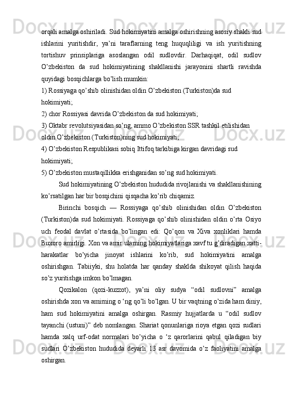 orqali amalga oshiriladi. Sud hokimiyatini amalga oshirishning asosiy shakli sud
ishlarini   yuritishdir,   ya’ni   taraflarning   teng   huquqliligi   va   ish   yuritishning
tortishuv   prinsiplariga   asoslangan   odil   sudlovdir.   Darhaqiqat,   odil   sudlov
O’zbekiston   da   sud   hokimiyatining   shakllanishi   jarayonini   shartli   ravishda
quyidagi bosqichlarga bo’lish mumkin:
1) Rossiyaga qo’shib olinishidan oldin O’zbekiston (Turkiston)da sud 
hokimiyati; 
2) chor Rossiyasi davrida O’zbekiston da sud hokimiyati;
3) Oktabr revolutsiyasidan so’ng, ammo O’zbekiston SSR tashkil etilishidan 
oldin O’zbekiston (Turkiston)ning sud hokimiyati;
4) O’zbekiston Respublikasi sobiq Ittifoq tarkibiga kirgan davridagi sud 
hokimiyati;
5) O’zbekiston mustaqillikka erishganidan so’ng sud hokimiyati.
Sud hokimiyatining O’zbekiston hududida rivojlanishi va shakllanishining
ko’rsatilgan har bir bosqichini qisqacha ko’rib chiqamiz.
Birinchi   bosqich   —   Rossiyaga   qo’shib   olinishidan   oldin   O’zbekiston
(Turkiston)da   sud   hokimiyati.   Rossiyaga   qo’shib   olinishidan   oldin   o’rta   Osiyo
uch   feodal   davlat   o’rtasida   bo’lingan   edi:   Qo’qon   va   Xiva   xonliklari   hamda
Buxoro amirligi. Xon va amir ularning hokimiyatlariga xavf tu g’diradigan xatti-
harakatlar   bo’yicha   jinoyat   ishlarini   ko’rib,   sud   hokimiyatini   amalga
oshirishgan.   Tabiiyki,   shu   holatda   har   qanday   shaklda   shikoyat   qilish   haqida
so’z yuritishga imkon bo’lmagan.
Qozikalon   (qozi-kuzzot),   ya’ni   oliy   sudya   “odil   sudlovni”   amalga
oshirishda xon va amirning o ‘ng qo’li bo’lgan. U bir vaqtning o’zida ham diniy,
ham   sud   hokimiyatini   amalga   oshirgan.   Rasmiy   hujjatlarda   u   “odil   sudlov
tayanchi (ustuni)” deb nomlangan. Shariat qonunlariga rioya etgan qozi sudlari
hamda   xalq   urf-odat   normalari   bo’yicha   o   ‘z   qarorlarini   qabul   qiladigan   biy
sudlari   O’zbekiston   hududida   deyarli   13   asr   davomida   o’z   faoliyatini   amalga
oshirgan. 