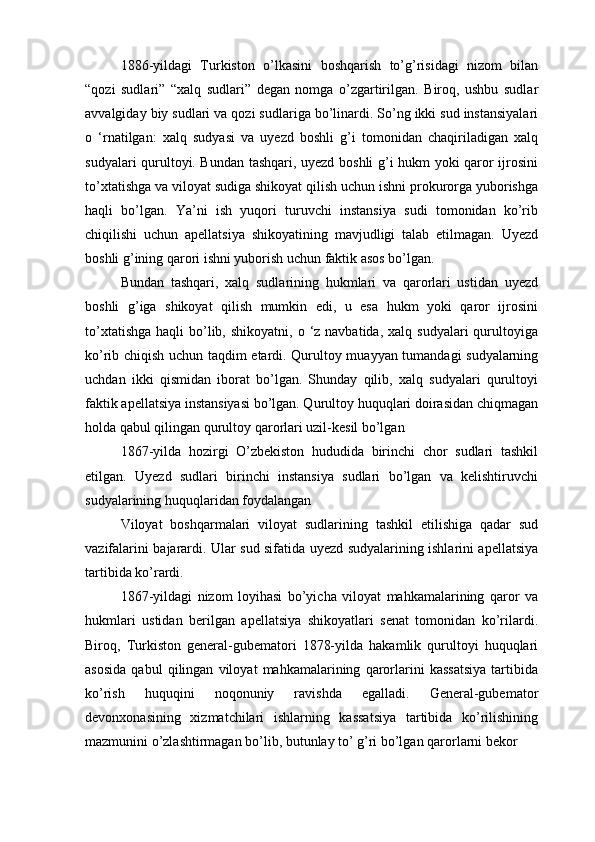 1886-yildagi   Turkiston   o’lkasini   boshqarish   to’g’risidagi   nizom   bilan
“qozi   sudlari”   “xalq   sudlari”   degan   nomga   o’zgartirilgan.   Biroq,   ushbu   sudlar
avvalgiday biy sudlari va qozi sudlariga bo’linardi. So’ng ikki sud instansiyalari
o   ‘rnatilgan:   xalq   sudyasi   va   uyezd   boshli   g’i   tomonidan   chaqiriladigan   xalq
sudyalari qurultoyi. Bundan tashqari, uyezd boshli g’i hukm yoki qaror ijrosini
to’xtatishga va viloyat sudiga shikoyat qilish uchun ishni prokurorga yuborishga
haqli   bo’lgan.   Ya’ni   ish   yuqori   turuvchi   instansiya   sudi   tomonidan   ko’rib
chiqilishi   uchun   apellatsiya   shikoyatining   mavjudligi   talab   etilmagan.   Uyezd
boshli g’ining qarori ishni yuborish uchun faktik asos bo’lgan.
Bundan   tashqari,   xalq   sudlarining   hukmlari   va   qarorlari   ustidan   uyezd
boshli   g’iga   shikoyat   qilish   mumkin   edi,   u   esa   hukm   yoki   qaror   ijrosini
to’xtatishga  haqli   bo’lib,  shikoyatni,  o ‘z navbatida,  xalq  sudyalari   qurultoyiga
ko’rib chiqish uchun taqdim etardi. Qurultoy muayyan tumandagi sudyalarning
uchdan   ikki   qismidan   iborat   bo’lgan.   Shunday   qilib,   xalq   sudyalari   qurultoyi
faktik apellatsiya instansiyasi bo’lgan. Qurultoy huquqlari doirasidan chiqmagan
holda qabul qilingan qurultoy qarorlari uzil-kesil bo’lgan
1867-yilda   hozirgi   O’zbekiston   hududida   birinchi   chor   sudlari   tashkil
etilgan.   Uyezd   sudlari   birinchi   instansiya   sudlari   bo’lgan   va   kelishtiruvchi
sudyalarining huquqlaridan foydalangan
Viloyat   boshqarmalari   viloyat   sudlarining   tashkil   etilishiga   qadar   sud
vazifalarini bajarardi. Ular sud sifatida uyezd sudyalarining ishlarini apellatsiya
tartibida ko’rardi.
1867-yildagi   nizom   loyihasi   bo’yicha   viloyat   mahkamalarining   qaror   va
hukmlari   ustidan   berilgan   apellatsiya   shikoyatlari   senat   tomonidan   ko’rilardi.
Biroq,   Turkiston   general-gubematori   1878-yilda   hakamlik   qurultoyi   huquqlari
asosida   qabul   qilingan   viloyat   mahkamalarining   qarorlarini   kassatsiya   tartibida
ko’rish   huquqini   noqonuniy   ravishda   egalladi.   General-gubemator
devonxonasining   xizmatchilari   ishlarning   kassatsiya   tartibida   ko’rilishining
mazmunini o’zlashtirmagan bo’lib, butunlay to’ g’ri bo’lgan qarorlarni bekor  