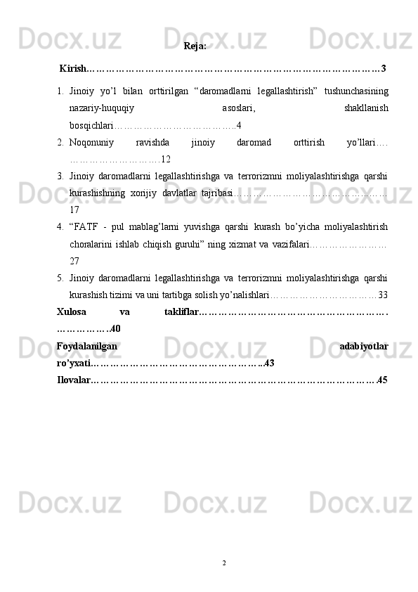 Reja:
Kirish………………………………………………………………………………3
1. Jinoiy   yo’l   bilan   orttirilgan   “daromadlarni   legallashtirish ”   tushunchasining
nazariy-huquqiy   asoslari,   shakllanish
bosqichlari………………………………..4
2. Noqonuniy   ravishda   jinoiy   daromad   orttirish   yo’llari….
……………………….12
3. Jinoiy   daromadlarni   legallashtirishga   va   terrorizmni   moliyalashtirishga   qarshi
kurashishning   xorijiy   davlatlar   tajribasi…………………………………...……
17
4. “FATF   -   pul   mablag’larni   yuvishga   qarshi   kurash   bo’yicha   moliyalashtirish
choralarini  ishlab   chiqish  guruhi”  ning  xizmat   va  vazifalari……………………
27 
5. Jinoiy   daromadlarni   legallashtirishga   va   terrorizmni   moliyalashtirishga   qarshi
kurashish tizimi va uni tartibga solish yo’nalishlari……………………………33
Xulosa   va   takliflar………………………………………………….
……………..40
Foydalanilgan   adabiyotlar
ro’yxati……………………………………………...43
Ilovalar…………………………………………………………………………….45
2 