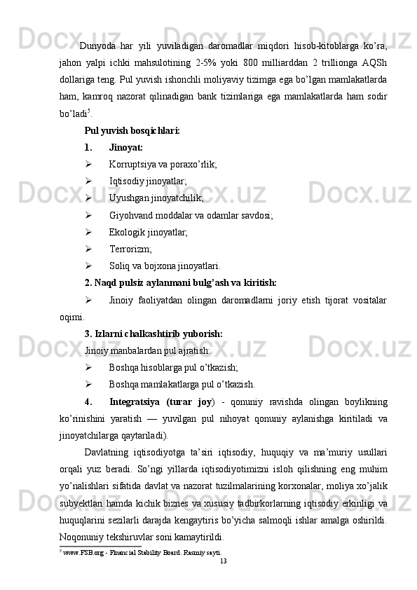 Dunyoda   har   yili   yuviladigan   daromadlar   miqdori   hisob-kitoblarga   ko’ra,
jahon   yalpi   ichki   mahsulotining   2-5%   yoki   800   milliarddan   2   trillionga   AQSh
dollariga teng. Pul yuvish ishonchli moliyaviy tizimga ega bo’lgan mamlakatlarda
ham,   kamroq   nazorat   qilinadigan   bank   tizimlariga   ega   mamlakatlarda   ham   sodir
bo’ladi 5
. 
Pul yuvish bosqichlari:
1. Jinoyat: 
 Korruptsiya va poraxo’rlik; 
 Iqtisodiy jinoyatlar; 
 Uyushgan jinoyatchilik; 
 Giyohvand moddalar va odamlar savdosi;
 Ekologik jinoyatlar; 
 Terrorizm;
 Soliq va bojxona jinoyatlari. 
2. Naqd pulsiz aylanmani bulg’ash va kiritish: 
 Jinoiy   faoliyatdan   olingan   daromadlarni   joriy   etish   tijorat   vositalar
oqimi.
3 . Izlarni chalkashtirib yuborish: 
Jinoiy manbalardan pul ajratish: 
 Boshqa hisoblarga pul o’tkazish; 
 Boshqa mamlakatlarga pul o’tkazish. 
4. Integratsiya   ( turar   joy )   -   qonuniy   ravishda   olingan   boylikning
ko ’ rinishini   yaratish   —   yuvilgan   pul   nihoyat   qonuniy   aylanishga   kiritiladi   va
jinoyatchilarga   qaytariladi ).
Davlatning   iqtisodiyotga   ta ’ siri   iqtisodiy ,   huquqiy   va   ma ’ muriy   usullari
orqali   yuz   beradi .   So ’ ngi   yillarda   iqtisodiyotimizni   isloh   qilishning   eng   muhim
yo ’ nalishlari   sifatida   davlat   va   nazorat   tuzilmalarining   korxonalar ,   moliya   xo ’ jalik
subyektlari   hamda   kichik   biznes   va   xususiy   tadbirkorlarning   iqtisodiy   erkinligi   va
huquqlarini   sezilarli   darajda   kengaytiris   bo ’ yicha   salmoqli   ishlar   amalga   oshirildi .
Noqonuniy   tekshiruvlar   soni   kamaytirildi . 
5
  www.FSB.org  -  Financial Stability Board. Rasmiy sayti.
13 