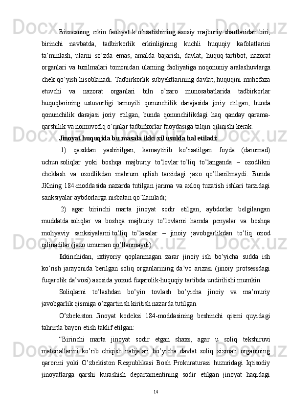 Biznesning   erkin   faoliyat   k   o ’ rsatishining   asosiy   majburiy   shartlaridan   biri ,
birinchi   navbatda ,   tadbirkorlik   erkinligining   kuchli   huquqiy   kafolatlarini
ta ’ minlash ,   ularni   so ’ zda   emas ,   amalda   bajarish ,   davlat ,   huquq - tartibot ,   nazorat
organlari   va   tuzilmalari   tomonidan   ularning   faoliyatiga   noqonuniy   aralashuvlarga
chek   qo ’ yish   hisoblanadi .   Tadbirkorlik   subyektlarining   davlat ,   huquqini   muhofaza
etuvchi   va   nazorat   organlari   biln   o ’ zaro   munosabatlarida   tadbirkorlar
huquqlarining   ustuvorligi   tamoyili   qonunchilik   darajasida   joriy   etilgan ,   bunda
qonunchilik   darajasi   joriy   etilgan ,   bunda   qonunchilikdagi   haq   qanday   qarama -
qarshilik   va   nomuvofiq   o ’ rinlar   tadbirkorlar   faoydasiga   talqin   qilinishi   kerak .
Jinoyat huquqida bu masala ikki xil usulda hal etiladi:
  1)   qasddan   yashirilgan,   kamaytirib   ko’rsatilgan   foyda   (daromad)
uchun   soliqlar   yoki   boshqa   majburiy   to’lovlar   to’liq   to’langanda   –   ozodlikni
cheklash   va   ozodlikdan   mahrum   qilish   tarzidagi   jazo   qo’llanilmaydi.   Bunda
JKning   184-moddasida   nazarda   tutilgan   jarima   va   axloq   tuzatish   ishlari   tarzidagi
sanksiyalar aybdorlarga nisbatan qo’llaniladi;
  2)   agar   birinchi   marta   jinoyat   sodir   etilgan,   aybdorlar   belgilangan
muddatda   soliqlar   va   boshqa   majburiy   to’lovlarni   hamda   penyalar   va   boshqa
moliyaviy   sanksiyalarni   to’liq   to’lasalar   –   jinoiy   javobgarlikdan   to’liq   ozod
qilinadilar (jazo umuman qo’llanmaydi).
Ikkinchidan,   ixtiyoriy   qoplanmagan   zarar   jinoiy   ish   bo’yicha   sudda   ish
ko’rish   jarayonida   berilgan   soliq   organlarining   da’vo   arizasi   (jinoiy   protsessdagi
fuqarolik da’vosi) asosida yoxud fuqarolik-huquqiy tartibda undirilishi mumkin.
Soliqlarni   to’lashdan   bo’yin   tovlash   bo’yicha   jinoiy   va   ma’muriy
javobgarlik qismiga o’zgartirish kiritish nazarda tutilgan.
O’zbekiston   Jinoyat   kodeksi   184-moddasining   beshinchi   qismi   quyidagi
tahrirda bayon etish taklif etilgan:
“Birinchi   marta   jinoyat   sodir   etgan   shaxs,   agar   u   soliq   tekshiruvi
materiallarini   ko’rib   chiqish   natijalari   bo’yicha   davlat   soliq   xizmati   organining
qarorini   yoki   O’zbekiston   Respublikasi   Bosh   Prokuraturasi   huzuridagi   Iqtisodiy
jinoyatlarga   qarshi   kurashish   departamentining   sodir   etilgan   jinoyat   haqidagi
14 