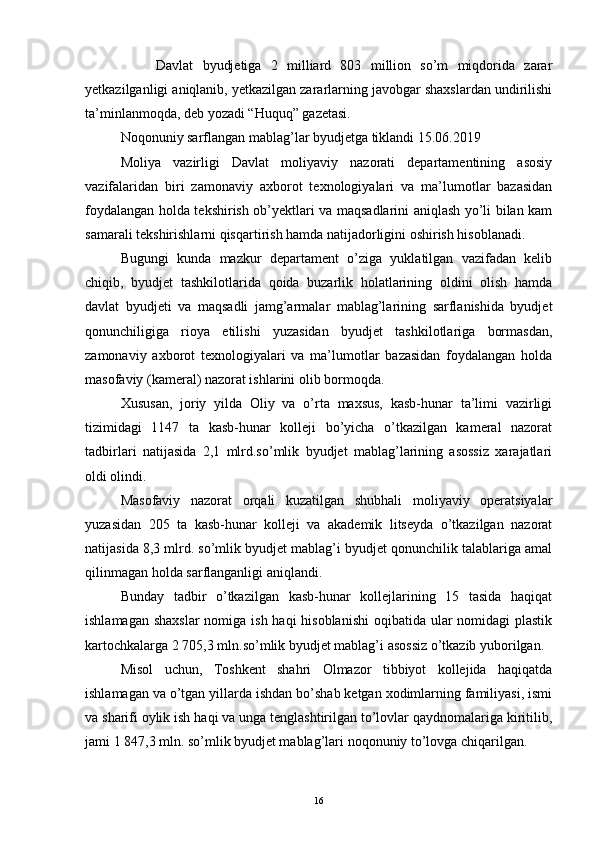   Davlat   byudjetiga   2   milliard   803   million   so’m   miqdorida   zarar
yetkazilganligi aniqlanib, yetkazilgan zararlarning javobgar shaxslardan undirilishi
ta’minlanmoqda, deb yozadi “Huquq” gazetasi.
Noqonuniy sarflangan mablag’lar byudjetga tiklandi 15.06.2019
Moliya   vazirligi   Davlat   moliyaviy   nazorati   departamentining   asosiy
vazifalaridan   biri   zamonaviy   axborot   texnologiyalari   va   ma’lumotlar   bazasidan
foydalangan holda tekshirish ob’yektlari va maqsadlarini aniqlash yo’li bilan kam
samarali tekshirishlarni qisqartirish hamda natijadorligini oshirish hisoblanadi.
Bugungi   kunda   mazkur   departament   o’ziga   yuklatilgan   vazifadan   kelib
chiqib,   byudjet   tashkilotlarida   qoida   buzarlik   holatlarining   oldini   olish   hamda
davlat   byudjeti   va   maqsadli   jamg’armalar   mablag’larining   sarflanishida   byudjet
qonunchiligiga   rioya   etilishi   yuzasidan   byudjet   tashkilotlariga   bormasdan,
zamonaviy   axborot   texnologiyalari   va   ma’lumotlar   bazasidan   foydalangan   holda
masofaviy (kameral) nazorat ishlarini olib bormoqda.
Xususan,   joriy   yilda   Oliy   va   o’rta   maxsus,   kasb-hunar   ta’limi   vazirligi
tizimidagi   1147   ta   kasb-hunar   kolleji   bo’yicha   o’tkazilgan   kameral   nazorat
tadbirlari   natijasida   2,1   mlrd.so’mlik   byudjet   mablag’larining   asossiz   xarajatlari
oldi olindi.
Masofaviy   nazorat   orqali   kuzatilgan   shubhali   moliyaviy   operatsiyalar
yuzasidan   205   ta   kasb-hunar   kolleji   va   akademik   litseyda   o’tkazilgan   nazorat
natijasida 8,3 mlrd. so’mlik byudjet mablag’i byudjet qonunchilik talablariga amal
qilinmagan holda sarflanganligi aniqlandi. 
Bunday   tadbir   o’tkazilgan   kasb-hunar   kollejlarining   15   tasida   haqiqat
ishlamagan shaxslar  nomiga ish haqi hisoblanishi  oqibatida ular nomidagi  plastik
kartochkalarga 2 705,3 mln.so’mlik byudjet mablag’i asossiz o’tkazib yuborilgan. 
Misol   uchun,   Toshkent   shahri   Olmazor   tibbiyot   kollejida   haqiqatda
ishlamagan va o’tgan yillarda ishdan bo’shab ketgan xodimlarning familiyasi, ismi
va sharifi oylik ish haqi va unga tenglashtirilgan to’lovlar qaydnomalariga kiritilib,
jami 1 847,3 mln. so’mlik byudjet mablag’lari noqonuniy to’lovga chiqarilgan. 
16 