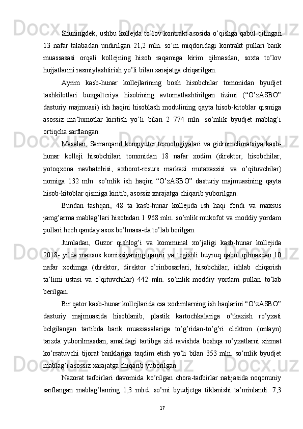 Shuningdek, ushbu kollejda to’lov kontrakt asosida o’qishga qabul qilingan
13   nafar   talabadan   undirilgan   21,2   mln.   so’m   miqdoridagi   kontrakt   pullari   bank
muassasasi   orqali   kollejning   hisob   raqamiga   kirim   qilmasdan,   soxta   to’lov
hujjatlarini rasmiylashtirish yo’li bilan xarajatga chiqarilgan.
Ayrim   kasb-hunar   kollejlarining   bosh   hisobchilar   tomonidan   byudjet
tashkilotlari   buxgalteriya   hisobining   avtomatlashtirilgan   tizimi   (“O’zASBO”
dasturiy   majmuasi)   ish   haqini   hisoblash   modulining   qayta   hisob-kitoblar   qismiga
asossiz   ma’lumotlar   kiritish   yo’li   bilan   2   774   mln.   so’mlik   byudjet   mablag’i
ortiqcha sarflangan. 
Masalan,   Samarqand   kompyuter   texnologiyalari   va   gidromelioratsiya   kasb-
hunar   kolleji   hisobchilari   tomonidan   18   nafar   xodim   (direktor,   hisobchilar,
yotoqxona   navbatchisi,   axborot-resurs   markazi   mutaxassisi   va   o’qituvchilar)
nomiga   132   mln.   so’mlik   ish   haqini   “O’zASBO”   dasturiy   majmuasining   qayta
hisob-kitoblar qismiga kiritib, asossiz xarajatga chiqarib yuborilgan.
Bundan   tashqari,   48   ta   kasb-hunar   kollejida   ish   haqi   fondi   va   maxsus
jamg’arma mablag’lari hisobidan 1 968 mln. so’mlik mukofot va moddiy yordam
pullari hech qanday asos bo’lmasa-da to’lab berilgan. 
Jumladan,   Guzor   qishlog’i   va   kommunal   xo’jaligi   kasb-hunar   kollejida
2018-   yilda   maxsus   komissiyaning   qarori   va   tegishli   buyruq   qabul   qilmasdan   10
nafar   xodimga   (direktor,   direktor   o’rinbosarlari,   hisobchilar,   ishlab   chiqarish
ta’limi   ustasi   va   o’qituvchilar)   442   mln.   so’mlik   moddiy   yordam   pullari   to’lab
berilgan.
Bir qator kasb-hunar kollejlarida esa xodimlarning ish haqlarini “O’zASBO”
dasturiy   majmuasida   hisoblanib,   plastik   kartochkalariga   o’tkazish   ro’yxati
belgilangan   tartibda   bank   muassasalariga   to’g’ridan-to’g’ri   elektron   (onlayn)
tarzda   yuborilmasdan,   amaldagi   tartibga   zid   ravishda   boshqa   ro’yxatlarni   xizmat
ko’rsatuvchi   tijorat   banklariga   taqdim   etish   yo’li   bilan   353   mln.   so’mlik   byudjet
mablag’i asossiz xarajatga chiqarib yuborilgan.
Nazorat   tadbirlari   davomida   ko’rilgan   chora-tadbirlar   natijasida   noqonuniy
sarflangan   mablag’larning   1,3   mlrd.   so’mi   byudjetga   tiklanishi   ta’minlandi.   7,3
17 