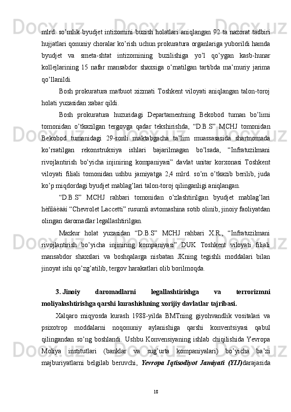 mlrd. so’mlik byudjet  intizomini  buzish holatlari  aniqlangan 92 ta nazorat  tadbiri
hujjatlari qonuniy choralar ko’rish uchun prokuratura organlariga yuborildi hamda
byudjet   va   smeta-shtat   intizomining   buzilishiga   yo’l   qo’ygan   kasb-hunar
kollejlarining   15   nafar   mansabdor   shaxsi ga   o’rnatilgan   tartibda   ma’muriy   jarima
qo’llanildi.
Bosh  prokuratura  matbuot  xizmati   Toshkent  viloyati   aniqlangan talon-toroj
holati yuzasidan   xabar   qildi.
Bosh   prokuratura   huzuridagi   Departamentning   Bekobod   tuman   bo’limi
tomonidan   o’tkazilgan   tergovga   qadar   tekshirishda,   “D.B.S”   MCHJ   tomonidan
Bekobod   tumanidagi   29-sonli   maktabgacha   ta’lim   muassasasida   shartnomada
ko’rsatilgan   rekonstruksiya   ishlari   bajarilmagan   bo’lsada,   “Infratuzilmani
rivojlantirish   bo’yicha   injiniring   kompaniyasi”   davlat   unitar   korxonasi   Toshkent
viloyati   filiali   tomonidan   ushbu   jamiyatga   2,4   mlrd.   so’m   o’tkazib   berilib,   juda
ko’p miqdordagi byudjet mablag’lari talon-toroj qilinganligi aniqlangan.
“D.B.S”   MCHJ   rahbari   tomonidan   o’zlashtirilgan   byudjet   mablag’lari
hèñîáèäàí “Chevrolet Laccetti” rusumli avtomashina sotib olinib, jinoiy faoliyatdan
olingan daromadlar legallashtirilgan.
Mazkur   holat   yuzasidan   “D.B.S”   MCHJ   rahbari   X.R.,   “Infratuzilmani
rivojlantirish   bo’yicha   injiniring   kompaniyasi”   DUK   Toshkent   viloyati   filiali
mansabdor   shaxslari   va   boshqalarga   nisbatan   JKning   tegishli   moddalari   bilan
jinoyat ishi qo’zg’atilib, tergov harakatlari olib borilmoqda.
3. Jinoiy   daromadlarni   legallashtirishga   va   terrorizmni
moliyalashtirishga qarshi kurashishning xorijiy davlatlar tajribasi.
Xalqaro   miqyosda   kurash   1988-yilda   BMTning   giyohvandlik   vositalari   va
psixotrop   moddalarni   noqonuniy   aylanishiga   qarshi   konventsiyasi   qabul
qilingandan   so’ng   boshlandi.   Ushbu   Konvensiyaning   ishlab   chiqilishida   Yevropa
Moliya   institutlari   (banklar   va   sug’urta   kompaniyalari)   bo’yicha   ba’zi
majburiyatlarni   belgilab   beruvchi,   Yevropa   Iqtisodiyot   Jamiyati   (YIJ) darajasida
18 