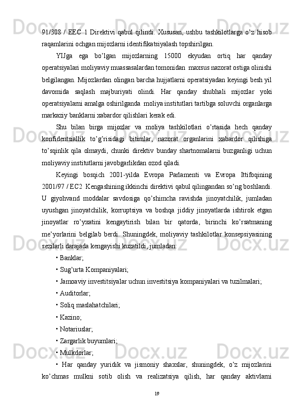 91/308   /   EEC   1   Direktivi   qabul   qilindi.   Xususan,   ushbu   tashkilotlarga   o’z   hisob
raqamlarini ochgan mijozlarni identifikatsiyalash topshirilgan. 
YIJga   ega   bo’lgan   mijozlarning   15000   ekyudan   ortiq   har   qanday
operatsiyalari moliyaviy muassasalardan tomonidan  maxsus nazorat ostiga olinishi
belgilangan. Mijozlardan olingan barcha hujjatlarni operatsiyadan keyingi besh yil
davomida   saqlash   majburiyati   olindi.   Har   qanday   shubhali   mijozlar   yoki
operatsiyalarni amalga oshirilganda  moliya institutlari tartibga soluvchi organlarga
markaziy banklarni xabardor qilishlari kerak edi. 
Shu   bilan   birga   mijozlar   va   moliya   tashkilotlari   o’rtasida   hech   qanday
konfidentsiallik   to’g’risidagi   bitimlar,   nazorat   organlarini   xabardor   qilishiga
to’sqinlik   qila   olmaydi,   chunki   direktiv   bunday   shartnomalarni   buzganligi   uchun
moliyaviy institutlarni javobgarlikdan ozod qiladi.
Keyingi   bosqich   2001-yilda   Evropa   Parlamenti   va   Evropa   Ittifoqining
2001/97 / EC2  Kengashining ikkinchi direktivi qabul qilingandan so’ng boshlandi.
U   giyohvand   moddalar   savdosiga   qo’shimcha   ravishda   jinoyatchilik,   jumladan
uyushgan   jinoyatchilik,   korruptsiya   va   boshqa   jiddiy   jinoyatlarda   ishtirok   etgan
jinoyatlar   ro’yxatini   kengaytirish   bilan   bir   qatorda,   birinchi   ko’rsatmaning
me’yorlarini   belgilab   berdi.   Shuningdek,   moliyaviy   tashkilotlar   konsepsiyasining
sezilarli darajada kengayishi kuzatildi, jumladan:
• Banklar; 
• Sug’urta Kompaniyalari;
• Jamoaviy investitsiyalar uchun investitsiya kompaniyalari va tuzilmalari;
• Auditorlar;
• Soliq maslahatchilari; 
• Kazino; 
• Notariuslar;
• Zargarlik buyumlari;
• Mulkdorlar; 
•   Har   qanday   yuridik   va   jismoniy   shaxslar,   shuningdek,   o’z   mijozlarini
ko’chmas   mulkni   sotib   olish   va   realizatsiya   qilish,   har   qanday   aktivlarni
19 