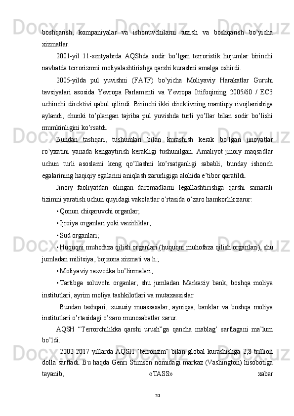 boshqarish,   kompaniyalar   va   ishonuvchilarni   tuzish   va   boshqarish   bo’yicha
xizmatlar.
2001-yil   11-sentyabrda   AQShda   sodir   bo’lgan   terroristik   hujumlar   birinchi
navbatda terrorizmni moliyalashtirishga qarshi kurashni amalga oshirdi. 
2005-yilda   pul   yuvishni   (FATF)   bo’yicha   Moliyaviy   Harakatlar   Guruhi
tavsiyalari   asosida   Yevropa   Parlamenti   va   Yevropa   Ittifoqining   2005/60   /   EC3
uchinchi direktivi qabul qilindi. Birinchi ikki direktivning mantiqiy rivojlanishiga
aylandi,   chunki   to’plangan   tajriba   pul   yuvishda   turli   yo’llar   bilan   sodir   bo’lishi
mumkinligini ko’rsatdi. 
Bundan   tashqari,   tushumlari   bilan   kurashish   kerak   bo’lgan   jinoyatlar
ro’yxatini   yanada   kengaytirish   kerakligi   tushunilgan.   Amaliyot   jinoiy   maqsadlar
uchun   turli   asoslarni   keng   qo’llashni   ko’rsatganligi   sababli,   bunday   ishonch
egalarining haqiqiy egalarini aniqlash zarurligiga alohida e’tibor qaratildi.
Jinoiy   faoliyatdan   olingan   daromadlarni   legallashtirishga   qarshi   samarali
tizimni yaratish uchun quyidagi vakolatlar o’rtasida o’zaro hamkorlik zarur:
• Qonun chiqaruvchi organlar;
• Ijroiya organlari yoki vazirliklar;
• Sud organlari;
• Huquqni   muhofaza   qilish   organlari  ( huquqni   muhofaza   qilish   organlari ),  shu
jumladan   militsiya,  bojxona   xizmati   va   h .;
• Moliyaviy razvedka bo’linmalari;
• Tartibga   sol uvchi   organlar,   shu   jumladan   Markaziy   bank,   boshqa   moliya
institutlari, ayrim moliya tashkilotlari va mutaxassislar.
Bundan   tashqari,   xususiy   muassasalar,   ayniqsa,   banklar   va   boshqa   moliya
institutlari o’rtasidagi o’zaro munosabatlar zarur.
AQSH   “Terrorchilikka   qarshi   urush”ga   qancha   mablag’   sarflagani   ma’lum
bo’ldi.  
  2002-2017   yillarda   AQSH   “terrorizm”   bilan   global   kurashishga   2,8   trillion
dolla sarfladi. Bu haqda Genri Stimson nomidagi markaz (Vashington) hisobotiga
tayanib,   «TASS»   xabar
20 