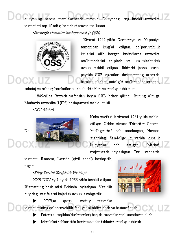 dunyoning   barcha   mamlakatlarida   mavjud.   Dunyodagi   eng   kuchli   razvedka
xizmatlari top 10 taligi haqida qisqacha ma’lumot.
• Strategik xizmatlar boshqarmasi (AQSh).
  Xizmat   1942-yilda   Germaniya   va   Yaponiya
tomonidan   ishg’ol   etilgan,   qo’poruvchilik
ishlarini   olib   borgan   hududlarda   razvedka
ma’lumotlarini   to’plash   va   umumlashtirish
uchun   tashkil   etilgan.   Ikkinchi   jahon   urushi
paytida   SXB   agentlari   dushmanning   orqasida
harakat   qilishdi,   noto’g’ri   ma’lumotlar   tarqatib,
sabotaj va sabotaj harakatlarini ishlab chiqdilar va amalga oshirdilar. 
1945-yilda   Ruzvelt   vafotidan   keyin   SXB   bekor   qilindi.   Buning   o’rniga
Markaziy razvedka ( ЦРУ ) boshqarmasi tashkil etildi.
• DGI (Kuba).
Kuba xavfsizlik xizmati 1961 yilda tashkil
etilgan.   Ushbu   xizmat   "Direction   General
De Intelligencia"   deb   nomlangan,   Havana
shahridagi   San-Migel   bulvarida   kubalik
Lubyanka   deb   atalgan   "Marita"
majmuasida   joylashgan.   Turli   vaqtlarda
xizmatni   Romero,   Losado   (qizil   soqol)   boshqarib,
tugadi.
• Xitoy Davlat Xavfsizlik Vazirligi.
XXR DXV iyul oyida 1983-yilda tashkil etilgan.
Xizmatning   bosh   ofisi   Pekinda   joylashgan.   Vazirlik
quyidagi vazifalarni bajarish uchun javobgardir:
   XXRga   qarshi   xorijiy   razvedka
xizmatlarining qo’poruvchilik faoliyatini oldini olish va bartaraf etish.
     Potensial raqiblar(dushmanlar) haqida razvedka ma’lumotlarini olish.
     Mamlakat ichkarisida kontrrazvedka ishlarini amalga oshirish.
23    
