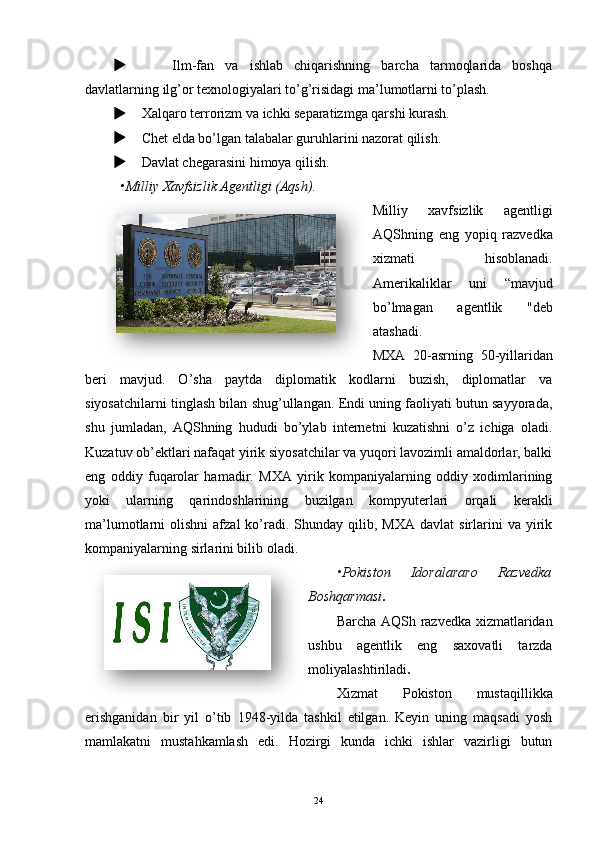          Ilm-fan   va   ishlab   chiqarishning   barcha   tarmoqlarida   boshqa
davlatlarning ilg’or texnologiyalari to’g’risidagi ma’lumotlarni to’plash.
     Xalqaro terrorizm va ichki separatizmga qarshi kurash.
     Chet elda bo’lgan talabalar guruhlarini nazorat qilish.
     Davlat chegarasini himoya qilish.
• Milliy   Xavfsizlik   Agentligi  ( Aqsh ).
Milliy   xavfsizlik   agentligi
AQShning   eng   yopiq   razvedka
xizmati   hisoblanadi.
Amerikaliklar   uni   “mavjud
bo’lmagan   agentlik   "deb
atashadi.
MXA   20-asrning   50-yillaridan
beri   mavjud.   O’sha   paytda   diplomatik   kodlarni   buzish,   diplomatlar   va
siyosatchilarni tinglash bilan shug’ullangan. Endi uning faoliyati butun sayyorada,
shu   jumladan,   AQShning   hududi   bo’ylab   internetni   kuzatishni   o’z   ichiga   oladi.
Kuzatuv ob’ektlari nafaqat yirik siyosatchilar va yuqori lavozimli amaldorlar, balki
eng   oddiy   fuqarolar   hamadir.   MXA   yirik   kompaniyalarning   oddiy   xodimlarining
yoki   ularning   qarindoshlarining   buzilgan   kompyuterlari   orqali   kerakli
ma’lumotlarni   olishni  afzal  ko’radi.  Shunday  qilib,  MXA   davlat   sirlarini  va   yirik
kompaniyalarning sirlarini bilib oladi.
• Pokiston   Idoralararo   Razvedka
Boshqarmasi .
Barcha AQSh razvedka xizmatlaridan
ushbu   agentlik   eng   saxovatli   tarzda
moliyalashtiriladi . 
Xizmat   Pokiston   mustaqillikka
erishganidan   bir   yil   o’tib   1948-yilda   tashkil   etilgan.   Keyin   uning   maqsadi   yosh
mamlakatni   mustahkamlash   edi.   Hozirgi   kunda   ichki   ishlar   vazirligi   butun
24   
