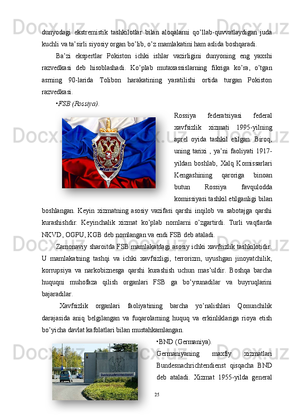 dunyodagi   ekstremistik   tashkilotlar   bilan   aloqalarni   qo’llab-quvvatlaydigan   juda
kuchli va ta’sirli siyosiy organ bo’lib, o’z mamlakatini ham aslida boshqaradi.
Ba’zi   ekspertlar   Pokiston   ichki   ishlar   vazirligini   dunyoning   eng   yaxshi
razvedkasi   deb   hisoblashadi.   Ko’plab   mutaxassislarning   fikriga   ko’ra,   o’tgan
asrning   90-larida   Tolibon   harakatining   yaratilishi   ortida   turgan   Pokiston
razvedkasi.
• FSB (Rossiya) .
Rossiya   federatsiyasi   federal
xavfsizlik   xizmati   1995-yilning
aprel   oyida   tashkil   etilgan.   Biroq,
uning   tarixi   ,   ya’ni   faoliyati   1917-
yildan   boshlab,   Xalq   Komissarlari
Kengashining   qaroriga   binoan
butun   R ossiya   favqulodda
komissiyasi  tashkil etilganligi bilan
boshlangan.   Keyin   xizmatning   asosiy   vazifasi   qarshi   inqilob   va   sabotajga   qarshi
kurashishdir.   Keyinchalik   xizmat   ko’plab   nomlarni   o’zgartirdi.   Turli   vaqtlarda
NKVD, OGPU, KGB  deb nomlangan va endi  FSB  deb ataladi.
Zamonaviy sharoitda FSB mamlakatdagi asosiy ichki xavfsizlik tashkilotidir.
U   mamlakatning   tashqi   va   ichki   xavfsizligi,   terrorizm,   uyushgan   jinoyatchilik,
korrupsiya   va   narkobiznesga   qarshi   kurashish   uchun   mas’uldir.   Boshqa   barcha
huquqni   muhofaza   qilish   organlari   FSB   ga   bo’ysunadilar   va   buyruqlarini
bajaradilar.
Xavfsizlik   organlari   faoliyatining   barcha   yo’nalishlari   Qonunchilik
darajasida   aniq   belgilangan   va   fuqarolarning   huquq   va   erkinliklariga   rioya   etish
bo’yicha davlat kafolatlari bilan mustahkamlangan.
• BND (Germaniya).
Germaniyaning   maxfiy   xizmatlari
Bundesnachrichtendienst   qisqacha   BND
deb   ataladi.   Xizmat   1955-yilda   general
25   