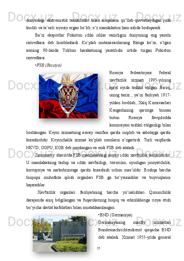 dunyodagi   ekstremistik   tashkilotlar   bilan   aloqalarni   qo’llab-quvvatlaydigan   juda
kuchli va ta’sirli siyosiy organ bo’lib, o’z mamlakatini ham aslida boshqaradi.
Ba’zi   ekspertlar   Pokiston   ichki   ishlar   vazirligini   dunyoning   eng   yaxshi
razvedkasi   deb   hisoblashadi.   Ko’plab   mutaxassislarning   fikriga   ko’ra,   o’tgan
asrning   90-larida   Tolibon   harakatining   yaratilishi   ortida   turgan   Pokiston
razvedkasi.
• FSB (Rossiya) .
Rossiya   federatsiyasi   federal
xavfsizlik   xizmati   1995-yilning
aprel   oyida   tashkil   etilgan.   Biroq,
uning   tarixi   ,   ya’ni   faoliyati   1917-
yildan   boshlab,   Xalq   Komissarlari
Kengashining   qaroriga   binoan
butun   R ossiya   favqulodda
komissiyasi  tashkil etilganligi bilan
boshlangan.   Keyin   xizmatning   asosiy   vazifasi   qarshi   inqilob   va   sabotajga   qarshi
kurashishdir.   Keyinchalik   xizmat   ko’plab   nomlarni   o’zgartirdi.   Turli   vaqtlarda
NKVD, OGPU, KGB  deb nomlangan va endi  FSB  deb ataladi.
Zamonaviy sharoitda FSB mamlakatdagi asosiy ichki xavfsizlik tashkilotidir.
U   mamlakatning   tashqi   va   ichki   xavfsizligi,   terrorizm,   uyushgan   jinoyatchilik,
korrupsiya   va   narkobiznesga   qarshi   kurashish   uchun   mas’uldir.   Boshqa   barcha
huquqni   muhofaza   qilish   organlari   FSB   ga   bo’ysunadilar   va   buyruqlarini
bajaradilar.
Xavfsizlik   organlari   faoliyatining   barcha   yo’nalishlari   Qonunchilik
darajasida   aniq   belgilangan   va   fuqarolarning   huquq   va   erkinliklariga   rioya   etish
bo’yicha davlat kafolatlari bilan mustahkamlangan.
• BND (Germaniya).
Germaniyaning   maxfiy   xizmatlari
Bundesnachrichtendienst   qisqacha   BND
deb   ataladi.   Xizmat   1955-yilda   general
25