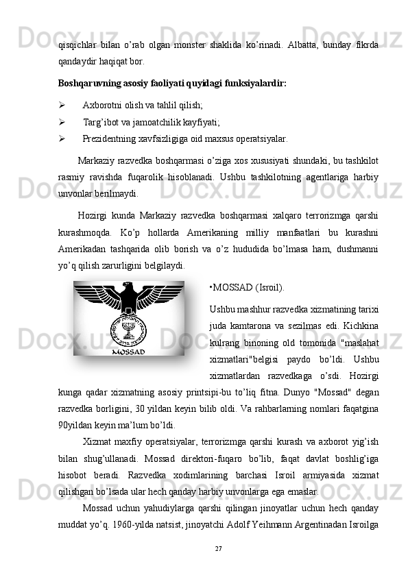 qisqichlar   bilan   o’rab   olgan   monster   shaklida   ko’rinadi.   Albatta,   bunday   fikrda
qandaydir haqiqat bor. 
Boshqaruvning asosiy faoliyati quyidagi funksiyalardir:
 Axborotni olish va tahlil qilish;
 Targ’ibot va jamoatchilik kayfiyati;
 Prezidentning xavfsizligiga oid maxsus operatsiyalar.
Markaziy razvedka boshqarmasi o’ziga xos xususiyati shundaki, bu tashkilot
rasmiy   ravishda   fuqarolik   hisoblanadi.   Ushbu   tashkilotning   agentlariga   harbiy
unvonlar berilmaydi. 
Hozirgi   kunda   Markaziy   razvedka   boshqarmasi   xalqaro   terrorizmga   qarshi
kurashmoqda.   Ko’p   hollarda   Amerikaning   milliy   manfaatlari   bu   kurashni
Amerikadan   tashqarida   olib   borish   va   o’z   hududida   bo’lmasa   ham,   dushmanni
yo’q qilish zarurligini belgilaydi.
• MOSSAD (Isroil).
Ushbu mashhur razvedka xizmatining tarixi
juda   kamtarona   va   sezilmas   edi.   Kichkina
kulrang   binoning   old   tomonida   "maslahat
xizmatlari"belgisi   paydo   bo’ldi.   Ushbu
xizmatlardan   razvedkaga   o’sdi.   Hozirgi
kunga   qadar   xizmatning   asosiy   printsipi-bu   to’liq   fitna.   Dunyo   "Mossad"   degan
razvedka borligini, 30 yildan keyin bilib oldi. Va rahbarlarning nomlari faqatgina
90yildan keyin ma’lum bo’ldi.
Xizmat   maxfiy   operatsiyalar,   terrorizmga   qarshi   kurash   va   axborot   yig’ish
bilan   shug’ullanadi.   Mossad   direktori-fuqaro   bo’lib,   faqat   davlat   boshlig’iga
hisobot   beradi.   Razvedka   xodimlarining   barchasi   Isroil   armiyasida   xizmat
qilishgan bo’lsada ular hech qanday harbiy unvonlarga ega emaslar. 
Mossad   uchun   yahudiylarga   qarshi   qilingan   jinoyatlar   uchun   hech   qanday
muddat yo’q. 1960-yilda natsist, jinoyatchi Adolf Yeihmann Argentinadan Isroilga
27  